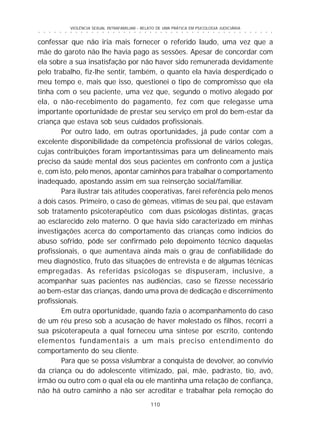 110
○ ○ ○ ○ ○ ○ ○ ○ ○ ○ ○ ○ ○ ○ ○ ○ ○ ○ ○ ○ ○ ○ ○ ○ ○ ○ ○ ○ ○ ○ ○ ○ ○ ○ ○ ○ ○ ○ ○ ○ ○ ○ ○ ○ ○
VIOLÊNCIA SEXUAL INTRAFAMILIAR - RELATO DE UMA PRÁTICA EM PSICOLOGIA JUDICIÁRIA
confessar que não iria mais fornecer o referido laudo, uma vez que a
mãe do garoto não lhe havia pago as sessões. Apesar de concordar com
ela sobre a sua insatisfação por não haver sido remunerada devidamente
pelo trabalho, fiz-lhe sentir, também, o quanto ela havia desperdiçado o
meu tempo e, mais que isso, questionei o tipo de compromisso que ela
tinha com o seu paciente, uma vez que, segundo o motivo alegado por
ela, o não-recebimento do pagamento, fez com que relegasse uma
importante oportunidade de prestar seu serviço em prol do bem-estar da
criança que estava sob seus cuidados profissionais.
Por outro lado, em outras oportunidades, já pude contar com a
excelente disponibilidade da competência profissional de vários colegas,
cujas contribuições foram importantíssimas para um delineamento mais
preciso da saúde mental dos seus pacientes em confronto com a justiça
e, com isto, pelo menos, apontar caminhos para trabalhar o comportamento
inadequado, apostando assim em sua reinserção social/familiar.
Para ilustrar tais atitudes cooperativas, farei referência pelo menos
a dois casos. Primeiro, o caso de gêmeas, vítimas de seu pai, que estavam
sob tratamento psicoterapêutico com duas psicólogas distintas, graças
ao esclarecido zelo materno. O que havia sido caracterizado em minhas
investigações acerca do comportamento das crianças como indícios do
abuso sofrido, pôde ser confirmado pelo depoimento técnico daquelas
profissionais, o que aumentava ainda mais o grau de confiabilidade do
meu diagnóstico, fruto das situações de entrevista e de algumas técnicas
empregadas. As referidas psicólogas se dispuseram, inclusive, a
acompanhar suas pacientes nas audiências, caso se fizesse necessário
ao bem-estar das crianças, dando uma prova de dedicação e discernimento
profissionais.
Em outra oportunidade, quando fazia o acompanhamento do caso
de um réu preso sob a acusação de haver molestado os filhos, recorri a
sua psicoterapeuta a qual forneceu uma síntese por escrito, contendo
elementos fundamentais a um mais preciso entendimento do
comportamento do seu cliente.
Para que se possa vislumbrar a conquista de devolver, ao convívio
da criança ou do adolescente vitimizado, pai, mãe, padrasto, tio, avô,
irmão ou outro com o qual ela ou ele mantinha uma relação de confiança,
não há outro caminho a não ser acreditar e trabalhar pela remoção do
 