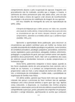 VIOLÊNCIA DOMÉSTICA CONTRA CRIANÇAS E ADOLESCENTES
111
○ ○ ○ ○ ○ ○ ○ ○ ○ ○ ○ ○ ○ ○ ○ ○ ○ ○ ○ ○ ○ ○ ○ ○ ○ ○ ○ ○ ○ ○ ○ ○ ○ ○ ○ ○ ○ ○ ○ ○ ○ ○ ○ ○ ○
comportamento abusivo e pela recuperação do agressor. Enquanto este
procedimento não for realizado, acredito que a mágoa, o trauma, o
sofrimento da vítima permanecem pela vida adulta afora, uma vez que
não lhe foi dada a chance de superar a dor através do reconhecimento
da patologia e do processo de reabilitação da imagem do seu agressor.
Em meu trabalho de monografia do curso de especialização da
UFPE, reflito:
A despeito da indignação que o delito provoca em todos nós, causando
uma reação de revolta coletiva, é imprescindível que não se perca de vista
as circunstâncias em que ele ocorre, não para relevá-lo, porém, para
compreendê-lo, adotando-se as medidas cabíveis que o problema requer.
(GUERRA, 1999, p.22)
Aproveitei a oportunidade desta publicação, para descrever as
circunstâncias que podem contribuir para um melhor ou menos bem
sucedido desempenho do trabalho psicológico no judiciário, numa tentativa
de sensibilizar pensadores, psicólogos, psiquiatras, psicanalistas, assistentes
sociais, legisladores, juízes, promotores, advogados, médicos, enfermeiros,
pedagogos e a população em geral, para que venham somar com aqueles
partidários desse pensamento. Assim, lidar com os problemas dos casos
de violência sexual intrafamiliar merecerá a devida compreensão e o
tratamento legal.
Desta forma, poderemos conquistar o nosso espaço, quando as
leis forem atualizadas dentro de uma perspectiva mais coerente com o
modo de ser humano, e o combate ao comportamento abusivo for
proporcional, cada vez mais, a uma redução do número de vítimas, com
isto, a minimização da criminalidade e, melhor ainda, a possibilidade de
organização de famílias mais felizes.
Em última análise, gostaria que ficasse bem claro que tudo aqui
relatado não possui a pretensão de fazer nenhum tipo de apologia,
tampouco uma crítica pessoal antiética a quem quer que seja. Apenas
estou colocando, à disposição, os resultados das minhas próprias
experiências e observações acerca do tema da violência sexual intrafamiliar,
compartilhando-a para que, juntos, possamos nos empenhar em pesquisar,
descobrir e corrigir distorções, aperfeiçoando os acertos que conduzam
 