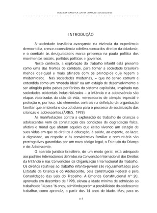 VIOLÊNCIA DOMÉSTICA CONTRA CRIANÇAS E ADOLESCENTES
117
○ ○ ○ ○ ○ ○ ○ ○ ○ ○ ○ ○ ○ ○ ○ ○ ○ ○ ○ ○ ○ ○ ○ ○ ○ ○ ○ ○ ○ ○ ○ ○ ○ ○ ○ ○ ○ ○ ○ ○ ○ ○ ○ ○ ○
INTRODUÇÃO
A sociedade brasileira avançando na vivência da experiência
democrática, cresce a consciência coletiva acerca dos direitos da cidadania,
e o combate às desigualdades marca presença na pauta política dos
movimentos sociais, partidos políticos e governos.
Neste contexto, a exploração do trabalho infantil está presente
como uma das frentes de combate, para tornar a sociedade brasileira
menos desigual e mais afinada com os princípios que regem a
modernidade. Nas sociedades modernas, – que no senso comum é
entendida como um “modelo ideal” ou um estágio de desenvolvimento a
ser atingido pelos países periféricos do sistema capitalista, inspirado nas
sociedades ocidentais industrializadas – a infância e a adolescência são
etapas valorizadas do ciclo da vida, merecedoras de atenção especial e
proteção e, por isso, são elementos centrais na definição da organização
familiar que ambienta o seu cotidiano para o processo de socialização das
crianças e adolescentes.(ÁRIES, 1978)
As manifestações contra a exploração do trabalho de crianças e
adolescentes vêm da constatação das condições de degradação física,
afetiva e moral que afetam aqueles que estão vivendo um estágio de
suas vidas em que os direitos à educação, à saúde, ao esporte, ao lazer,
à dignidade, ao respeito e às convivências familiar e comunitária são
prerrogativas garantidas por um novo código legal, o Estatuto da Criança
e do Adolescente.
O aparato jurídico brasileiro, de um modo geral, está adequado
aos padrões internacionais definidos na Convenção Internacional dos Direitos
da Infância e nas Convenções da Organização Internacional do Trabalho.
Os direitos relativos ao trabalho infanto-juvenil são regulamentados pelo
Estatuto da Criança e do Adolescente, pela Constituição Federal e pela
Consolidação das Leis do Trabalho. A Emenda Constitucional nº 20,
aprovada em dezembro de 1998, elevou a idade mínima de admissão ao
trabalho de 14 para 16 anos, admitindo porém a possibilidade do adolescente
trabalhar, como aprendiz, a partir dos 14 anos de idade. Mas, para os
 