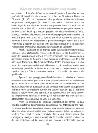 O TRABALHO INFANTIL E AS MÚLTIPLAS FACES DA VIOLÊNCIA CONTRA CRIANÇAS E ADOLESCENTES
118
○ ○ ○ ○ ○ ○ ○ ○ ○ ○ ○ ○ ○ ○ ○ ○ ○ ○ ○ ○ ○ ○ ○ ○ ○ ○ ○ ○ ○ ○ ○ ○ ○ ○ ○ ○ ○ ○ ○ ○ ○ ○ ○ ○ ○
aprendizes, o Estatuto define como aprendizagem a formação técnica
profissional ministrada de acordo com a Lei de Diretrizes e Bases da
Educação (Art. 62), em que os aspectos produtivos estão subordinados
ao processo pedagógico (Art. 68). E para todos os adolescentes em
idade legal de trabalhar, o Estatuto assegura os direitos trabalhistas e
previdenciários (Art. 65) e proíbe o trabalho noturno, perigoso, insalubre,
penoso ou em locais que tragam prejuízo aos desenvolvimentos físico,
psíquico, moral e social, ou ainda, em horários que prejudiquem a freqüência
à escola. (Art. 67) De forma complementar, no Artigo 69 do Estatuto, é
afirmado o direito do adolescente à profissionalização, respeitada a sua
“condição peculiar de pessoa em desenvolvimento” e recebendo
“capacitação profissional adequada ao mercado de trabalho”.
Assim, assinalam-se os marcos legais que garantem o direito das
crianças e dos adolescentes menores de 16 anos de não trabalharem, e
os direitos à profissionalização e à proteção no trabalho para os adolescentes
aprendizes acima de 14 anos e para todos os adolescentes de 16 a 18
anos que trabalham. Na fundamentação destes marcos legais, estão
presentes argumentos relativos à cidadania, considerando-se também os
impactos prejudiciais do trabalho precoce sobre a capacitação desses
sujeitos para sua futura inserção no mercado de trabalho, de forma mais
qualificada.
Apesar do avanço legal, na realidade brasileira, o trabalho de crianças
e de adolescentes é amplamente aceito, quase naturalizado de tão comum
que é. Tanto entre as elites como entre as classes trabalhadoras, o fato
de as crianças e de os adolescentes das camadas mais pobres da população
trabalharem é considerado normal, ou porque aceitam que o trabalho
destes é válido como uma estratégia de sobrevivência dos mais pobres
ou simplesmente porque acreditam que a “ociosidade” das crianças e dos
adolescentes pobres os leva ao vício e à violência.
Assim, a presença de crianças trabalhando no campo ou nas
cidades, nas feiras, nos mercados, nas oficinas, nas fábricas ou nas ruas,
vendendo produtos, guardando carros, engraxando sapatos e catando
latinhas, passa desapercebida para muitas pessoas. Outros se indignam,
sentem “dó”, movidos pela compaixão. Mas esses olhares ainda não
conseguem enxergar o que é a essência do trabalho infantil: a violência
de uma sociedade “adulta” que empurra crianças e adolescentes para o
 