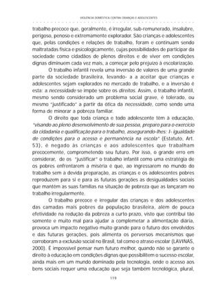 VIOLÊNCIA DOMÉSTICA CONTRA CRIANÇAS E ADOLESCENTES
119
○ ○ ○ ○ ○ ○ ○ ○ ○ ○ ○ ○ ○ ○ ○ ○ ○ ○ ○ ○ ○ ○ ○ ○ ○ ○ ○ ○ ○ ○ ○ ○ ○ ○ ○ ○ ○ ○ ○ ○ ○ ○ ○ ○ ○
trabalho precoce que, geralmente, é irregular, sub-remunerado, insalubre,
perigoso, penoso e extremamente explorador. São crianças e adolescentes
que, pelas condições e relações de trabalho, foram e continuam sendo
maltratadas física e psicologicamente, cujas possibilidades de participar da
sociedade como cidadãos de plenos direitos e de viver em condições
dignas diminuem cada vez mais, a começar pelo prejuízo à escolarização.
O trabalho infantil revela uma inversão de valores de uma grande
parte da sociedade brasileira, levando- a a aceitar que crianças e
adolescentes sejam explorados no mercado de trabalho, e a inversão é
esta: a necessidade se impõe sobre os direitos. Assim, o trabalho infantil,
mesmo sendo considerado um problema social grave, é tolerado, ou
mesmo “justificado” a partir da ótica da necessidade, como sendo uma
forma de minorar a pobreza familiar.
O direito que toda criança e todo adolescente têm à educação,
“visando ao pleno desenvolvimento de sua pessoa, preparo para o exercício
da cidadania e qualificação para o trabalho, assegurando-lhes: I- igualdade
de condições para o acesso e permanência na escola” (Estatuto, Art.
53), é negado às crianças e aos adolescentes que trabalham
precocemente, comprometendo seu futuro. Por isso, o grande erro em
considerar, de os “justificar” o trabalho infantil como uma estratégia de
os pobres enfrentarem a miséria é que, ao ingressarem no mundo do
trabalho sem a devida preparação, as crianças e os adolescentes pobres
reproduzem para si e para as futuras gerações as desigualdades sociais
que mantêm as suas famílias na situação de pobreza que as lançaram no
trabalho irregularmente.
O trabalho precoce e irregular das crianças e dos adolescentes
das camadas mais pobres da população brasileira, além de pouca
efetividade na redução da pobreza a curto prazo, visto que contribui tão
somente e muito mal para ajudar a complemetar a alimentação diária,
provoca um impacto negativo muito grande para o futuro dos envolvidos
e das futuras gerações, pois alimenta os perversos mecanismos que
corroboram a exclusão social no Brasil, tal como o atraso escolar (LAVINAS,
2000). É impossível pensar num futuro melhor, quando não se garante o
direito à educação em condições dignas que possibilitem o sucesso escolar,
ainda mais em um mundo dominado pela tecnologia, onde o acesso aos
bens sociais requer uma educação que seja também tecnológica, plural,
 