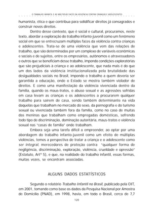 O TRABALHO INFANTIL E AS MÚLTIPLAS FACES DA VIOLÊNCIA CONTRA CRIANÇAS E ADOLESCENTES
120
○ ○ ○ ○ ○ ○ ○ ○ ○ ○ ○ ○ ○ ○ ○ ○ ○ ○ ○ ○ ○ ○ ○ ○ ○ ○ ○ ○ ○ ○ ○ ○ ○ ○ ○ ○ ○ ○ ○ ○ ○ ○ ○ ○ ○
humanista, ética e que contribua para solidificar direitos já consagrados e
construir novos direitos.
Dentro desse contexto, que é social e cultural, procuramos, neste
texto, abordar a exploração do trabalho infanto-juvenil como um fenômeno
social em que se entrecruzam múltiplas faces da violência contra crianças
e adolescentes. Trata-se de uma violência que vem das relações de
trabalho, que são determinadas por um complexo de variáveis econômicas
e sociais e de sujeitos, entre os empresários, autônomos e atravessadores
e outros que se beneficiam desse trabalho, impondo condições exploratórias
que são prejudiciais à criança e ao adolescente, que nada mais é do que
um dos lados da violência institucionalizada pela brutalidade das
desigualdades sociais no Brasil, impondo o trabalho a quem deveria ser
garantida a educação, onde o Estado se mostra também violador de
direitos. E como uma manifestação da violência vivenciada dentro da
família, quando os maus-tratos, o abuso sexual e as agressões sofridas
em casa levam as crianças e os adolescentes a procurarem qualquer
trabalho para saírem de casa, sendo também determinante na vida
daquelas que trabalham no mercado do sexo, da pornografia e do turismo
sexual ou vivenciada também fora da família, como no caso de muitas
das meninas que trabalham como empregadas domésticas, sofrendo
todo tipo de discriminação, dominação autoritária, maus-tratos e violência
sexual nas “casas de família” onde trabalham.
Embora seja uma tarefa difícil a empreender, ao optar por uma
abordagem do trabalho infanto-juvenil como um efeito de múltiplas
violências, temos a perspectiva de tratar a criança e o adolescente como
ser integral, merecedores de proteção contra “qualquer forma de
negligência, discriminação, exploração, violência, crueldade e opressão”
(Estatuto, Artº 5), e que, na realidade do trabalho infantil, essas formas,
muitas vezes, se encontram associadas.
ALGUNS DADOS ESTATÍSTICOS
Segundo o relatório Trabalho Infantil no Brasil, publicado pela OIT,
em 2001, tomando como base os dados da Pesquisa Nacional por Amostra
de Domicílio (PNAD), em 1998, havia, em todo o Brasil, cerca de 7,7
 