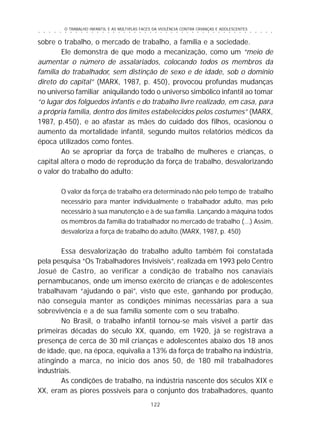 O TRABALHO INFANTIL E AS MÚLTIPLAS FACES DA VIOLÊNCIA CONTRA CRIANÇAS E ADOLESCENTES
122
○ ○ ○ ○ ○ ○ ○ ○ ○ ○ ○ ○ ○ ○ ○ ○ ○ ○ ○ ○ ○ ○ ○ ○ ○ ○ ○ ○ ○ ○ ○ ○ ○ ○ ○ ○ ○ ○ ○ ○ ○ ○ ○ ○ ○
sobre o trabalho, o mercado de trabalho, a família e a sociedade.
Ele demonstra de que modo a mecanização, como um “meio de
aumentar o número de assalariados, colocando todos os membros da
família do trabalhador, sem distinção de sexo e de idade, sob o domínio
direto do capital” (MARX, 1987, p. 450), provocou profundas mudanças
no universo familiar aniquilando todo o universo simbólico infantil ao tomar
“o lugar dos folguedos infantis e do trabalho livre realizado, em casa, para
a própria família, dentro dos limites estabelecidos pelos costumes” (MARX,
1987, p.450), e ao afastar as mães do cuidado dos filhos, ocasionou o
aumento da mortalidade infantil, segundo muitos relatórios médicos da
época utilizados como fontes.
Ao se apropriar da força de trabalho de mulheres e crianças, o
capital altera o modo de reprodução da força de trabalho, desvalorizando
o valor do trabalho do adulto:
O valor da força de trabalho era determinado não pelo tempo de trabalho
necessário para manter individualmente o trabalhador adulto, mas pelo
necessário à sua manutenção e à de sua família. Lançando à máquina todos
os membros da família do trabalhador no mercado de trabalho (...) Assim,
desvaloriza a força de trabalho do adulto.(MARX, 1987, p. 450)
Essa desvalorização do trabalho adulto também foi constatada
pela pesquisa “Os Trabalhadores Invisíveis”, realizada em 1993 pelo Centro
Josué de Castro, ao verificar a condição de trabalho nos canaviais
pernambucanos, onde um imenso exército de crianças e de adolescentes
trabalhavam “ajudando o pai”, visto que este, ganhando por produção,
não conseguia manter as condições mínimas necessárias para a sua
sobrevivência e a de sua família somente com o seu trabalho.
No Brasil, o trabalho infantil tornou-se mais visível a partir das
primeiras décadas do século XX, quando, em 1920, já se registrava a
presença de cerca de 30 mil crianças e adolescentes abaixo dos 18 anos
de idade, que, na época, equivalia a 13% da força de trabalho na indústria,
atingindo a marca, no início dos anos 50, de 180 mil trabalhadores
industriais.
As condições de trabalho, na indústria nascente dos séculos XIX e
XX, eram as piores possíveis para o conjunto dos trabalhadores, quanto
 