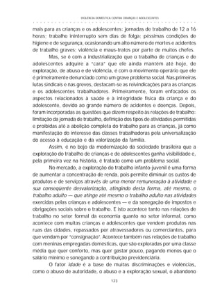 VIOLÊNCIA DOMÉSTICA CONTRA CRIANÇAS E ADOLESCENTES
123
○ ○ ○ ○ ○ ○ ○ ○ ○ ○ ○ ○ ○ ○ ○ ○ ○ ○ ○ ○ ○ ○ ○ ○ ○ ○ ○ ○ ○ ○ ○ ○ ○ ○ ○ ○ ○ ○ ○ ○ ○ ○ ○ ○ ○
mais para as crianças e os adolescentes: jornadas de trabalho de 12 a 16
horas; trabalho ininterrupto sem dias de folga; péssimas condições de
higiene e de segurança, ocasionando um alto número de mortes e acidentes
de trabalho graves; violência e maus-tratos por parte de muitos chefes.
Mas, se é com a industrialização que o trabalho de crianças e de
adolescentes adquire a “cara” que ele ainda mantém até hoje, de
exploração, de abuso e de violência, é com o movimento operário que ele
é primeiramente denunciado como um grave problema social. Nas primeiras
lutas sindicais e nas greves, destacam-se as reivindicações para as crianças
e os adolescentes trabalhadores. Primeiramente, foram enfocados os
aspectos relacionados à saúde e à integridade física da criança e do
adolescente, devido ao grande número de acidentes e doenças. Depois,
foram incorporadas as questões que dizem respeito às relações de trabalho:
limitação da jornada de trabalho, definição dos tipos de atividades permitidas
e proibidas até a abolição completa do trabalho para as crianças, já como
manifestação do interesse das classes trabalhadoras pela universalização
do acesso à educação e da valorização da família.
Assim, é no bojo da modernização da sociedade brasileira que a
exploração do trabalho de crianças e de adolescentes ganha visibilidade e,
pela primeira vez na história, é tratado como um problema social.
No mercado, a exploração do trabalho infanto-juvenil é uma forma
de aumentar a concentração de renda, pois permite diminuir os custos de
produtos e de serviços através de uma menor remuneração à atividade e
sua conseqüente desvalorização, atingindo desta forma, até mesmo, o
trabalho adulto — que atinge até mesmo o trabalho adulto nas atividades
exercidas pelas crianças e adolescentes — e da sonegação de impostos e
obrigações sociais sobre o trabalho. E isto acontece tanto nas relações de
trabalho no setor formal da economia quanto no setor informal, como
acontece com muitas crianças e adolescentes que vendem produtos nas
ruas das cidades, repassados por atravessadores ou comerciantes, para
que vendam por “consignação”. Acontece também nas relações de trabalho
com meninas empregadas domésticas, que são exploradas por uma classe
média que quer conforto, mas quer gastar pouco, pagando menos que o
salário mínimo e sonegando a contribuição previdenciária.
O fator idade é a base de muitas discriminações e violências,
como o abuso de autoridade, o abuso e a exploração sexual, o abandono
 