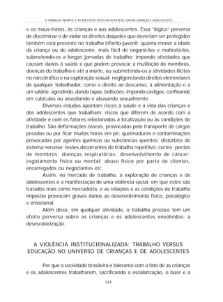 O TRABALHO INFANTIL E AS MÚLTIPLAS FACES DA VIOLÊNCIA CONTRA CRIANÇAS E ADOLESCENTES
124
○ ○ ○ ○ ○ ○ ○ ○ ○ ○ ○ ○ ○ ○ ○ ○ ○ ○ ○ ○ ○ ○ ○ ○ ○ ○ ○ ○ ○ ○ ○ ○ ○ ○ ○ ○ ○ ○ ○ ○ ○ ○ ○ ○ ○
e os maus-tratos, às crianças e aos adolescentes. Essa “lógica” perversa
de discriminar e de violar os direitos daqueles que deveriam ser protegidos
também está presente no trabalho infanto-juvenil: quanto menor a idade
da criança ou do adolescente, mais fácil de enganá-los e maltratá-los,
submetendo-os a longas jornadas de trabalho; impondo atividades que
causam danos à saúde e que podem provocar a mutilação de membros,
doenças do trabalho e até a morte, ou submetendo-os a atividades ilícitas
no narcotráfico e na exploração sexual; negligenciando direitos elementares
de qualquer trabalhador, como o direito ao descanso, à alimentação e a
um salário; agredindo, dando tapas, beliscões, impondo castigos, confinando
em cubículos ou assediando e abusando sexualmente.
Diversos estudos apontam riscos à saúde e à vida das crianças e
dos adolescentes que trabalham; riscos que diferem de acordo com a
atividade e com os fatores relacionados à localização ou às condições do
trabalho. São deformações ósseas, provocadas pelo transporte de cargas
pesadas ou por ficar muitas horas em pé; queimaduras e contaminações
provocadas por agentes químicos ou substâncias quentes; distúrbios do
sistema nervoso; lesões decorrentes do trabalho repetitivo; cortes; perdas
de membros; doenças respiratórias; desenvolvimento de câncer;
esgotamento físico ou mental; abuso físico por parte de clientes,
encarregados ou negociantes etc.
Assim, no mercado de trabalho, a exploração de crianças e de
adolescentes é a manifestação de uma violência social, em que estes são
tratados mais como mercadoria, e as relações e as condições de trabalho
impostas provocam graves danos ao desenvolvimento físico, psicológico
e emocional.
Além disso, em qualquer atividade, o trabalho precoce tem um
efeito perverso sobre as crianças e os adolescentes envolvidos: a
desescolarização.
A VIOLÊNCIA INSTITUCIONALIZADA: TRABALHO VERSUS
EDUCAÇÃO NO UNIVERSO DE CRIANÇAS E DE ADOLESCENTES
Por que a sociedade brasileira é tolerante com o fato de as crianças
e os adolescentes trabalharem, sacrificando a escolarização, o lazer e a
 