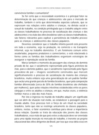VIOLÊNCIA DOMÉSTICA CONTRA CRIANÇAS E ADOLESCENTES
125
○ ○ ○ ○ ○ ○ ○ ○ ○ ○ ○ ○ ○ ○ ○ ○ ○ ○ ○ ○ ○ ○ ○ ○ ○ ○ ○ ○ ○ ○ ○ ○ ○ ○ ○ ○ ○ ○ ○ ○ ○ ○ ○ ○ ○
convivência familiar e comunitária?
Se for certo que a necessidade econômica é o principal fator na
determinação de que crianças e adolescentes vão para o mercado de
trabalho, também é certo que determinados aspectos culturais, que se
expressam nas relações entre adultos e crianças, na divisão social e
sexual do trabalho, na condição privilegiada que o trabalho adquire entre
as classes trabalhadoras no processo de socialização das crianças e dos
adolescentes e na visão das elites brasileiras sobre as classes trabalhadoras,
são fatores relevantes para explicar a persistência do trabalho precoce
para as crianças e adolescentes das classes populares.
Devemos considerar que o trabalho infanto-juvenil está presente
em toda a economia, seja na produção, no comércio e no transporte
informal, seja no trabalho doméstico. É um fenômeno comum entre
assalariados, pequenos produtores e comerciantes, e está relacionado à
forma como as famílias dos trabalhadores organizam estratégias de
assegurar a reprodução social da família.
Marca também o momento da passagem das crianças do domínio
privado do lar, que é socialmente representado pela figura protetora da
mãe, para o domínio público, que é socialmente representado pela figura
provedora do pai – imagens socialmente construídas que marcam
significativamente o processo de socialização da maioria das crianças
brasileiras, muito embora seja uma generalização de um padrão familiar
que exclui uma grande parcela de famílias brasileiras, quer pela composição
familiar diferenciada (cerca de 30% de famílias brasileiras são chefiadas
por mulheres), quer pelas relações intestinas estabelecidas entre os pares
cônjuges e entre os adultos e crianças, em que, muitas vezes, a violência
familiar marca a vida dos mais fracos.
Por isto o ingresso no mundo do trabalho adquire um significado
que vai além da situação real vivida, ao estabelecer a passagem para o
mundo adulto. Esse processo tem a força de um ritual na sociedade
brasileira, tanto que não se restringe unicamente às classes populares,
embora, nestas, o fator econômico contribua para elevar a importância
dessa relação. Quando se trata da educação dos jovens das classes
trabalhadoras, essa visão de que para estes a educação deve ser orientada
para uma rápida inserção no mercado de trabalho, é inerente ao projeto
educacional das elites dirigentes do Brasil, por isso que essa idéia ecoa em
 