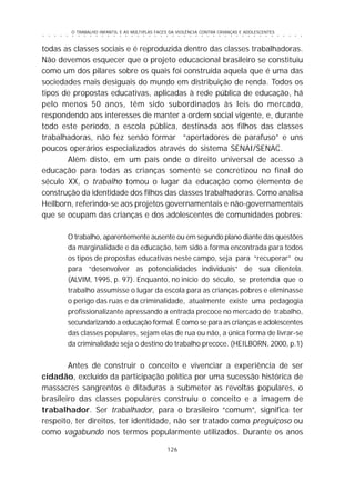 O TRABALHO INFANTIL E AS MÚLTIPLAS FACES DA VIOLÊNCIA CONTRA CRIANÇAS E ADOLESCENTES
126
○ ○ ○ ○ ○ ○ ○ ○ ○ ○ ○ ○ ○ ○ ○ ○ ○ ○ ○ ○ ○ ○ ○ ○ ○ ○ ○ ○ ○ ○ ○ ○ ○ ○ ○ ○ ○ ○ ○ ○ ○ ○ ○ ○ ○
todas as classes sociais e é reproduzida dentro das classes trabalhadoras.
Não devemos esquecer que o projeto educacional brasileiro se constituiu
como um dos pilares sobre os quais foi construída aquela que é uma das
sociedades mais desiguais do mundo em distribuição de renda. Todos os
tipos de propostas educativas, aplicadas à rede pública de educação, há
pelo menos 50 anos, têm sido subordinados às leis do mercado,
respondendo aos interesses de manter a ordem social vigente, e, durante
todo este período, a escola pública, destinada aos filhos das classes
trabalhadoras, não fez senão formar “apertadores de parafuso” e uns
poucos operários especializados através do sistema SENAI/SENAC.
Além disto, em um país onde o direito universal de acesso à
educação para todas as crianças somente se concretizou no final do
século XX, o trabalho tomou o lugar da educação como elemento de
construção da identidade dos filhos das classes trabalhadoras. Como analisa
Heilborn, referindo-se aos projetos governamentais e não-governamentais
que se ocupam das crianças e dos adolescentes de comunidades pobres:
O trabalho, aparentemente ausente ou em segundo plano diante das questões
da marginalidade e da educação, tem sido a forma encontrada para todos
os tipos de propostas educativas neste campo, seja para “recuperar” ou
para “desenvolver as potencialidades individuais” de sua clientela.
(ALVIM, 1995, p. 97). Enquanto, no início do século, se pretendia que o
trabalho assumisse o lugar da escola para as crianças pobres e eliminasse
o perigo das ruas e da criminalidade, atualmente existe uma pedagogia
profissionalizante apressando a entrada precoce no mercado de trabalho,
secundarizando a educação formal. É como se para as crianças e adolescentes
das classes populares, sejam elas de rua ou não, a única forma de livrar-se
da criminalidade seja o destino do trabalho precoce. (HEILBORN, 2000, p.1)
Antes de construir o conceito e vivenciar a experiência de ser
cidadão, excluído da participação política por uma sucessão histórica de
massacres sangrentos e ditaduras a submeter as revoltas populares, o
brasileiro das classes populares construiu o conceito e a imagem de
trabalhador. Ser trabalhador, para o brasileiro “comum”, significa ter
respeito, ter direitos, ter identidade, não ser tratado como preguiçoso ou
como vagabundo nos termos popularmente utilizados. Durante os anos
 