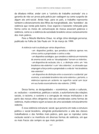 VIOLÊNCIA DOMÉSTICA CONTRA CRIANÇAS E ADOLESCENTES
127
○ ○ ○ ○ ○ ○ ○ ○ ○ ○ ○ ○ ○ ○ ○ ○ ○ ○ ○ ○ ○ ○ ○ ○ ○ ○ ○ ○ ○ ○ ○ ○ ○ ○ ○ ○ ○ ○ ○ ○ ○ ○ ○ ○ ○
da ditadura militar, andar com a “carteira de trabalho assinada” era a
garantia de não ser preso pela polícia por vadiagem ou como suspeito de
algum ato anti-social. Ainda hoje, para os pais, o trabalho representa
também o distanciamento dos filhos da marginalidade, dos “bandidos”, da
violência que ronda pelo bairro. Esse aspecto é bastante reforçado pela
forma como os meios de comunicação de massa associam pobreza e
violência, como se a violência da sociedade brasileira viesse exclusivamente
dos mais pobres.
Para a filósofa Marilena Chauí, no artigo Uma ideologia perversa,
publicado na Folha de São Paulo em 14 de março de 1999:
A violência real é ocultada por vários dispositivos:
- um dispositivo jurídico, que penaliza a violência apenas nos
crimes contra a propriedade e contra a vida;
- um dispositivo sociológico, que considera a violência um momento
de anomia social, onde os “desadaptados” tornam-se violentos;
- um dispositivo de exclusão, isto é, a distinção entre um “nós
brasileiros não-violentos” e um “eles violentos”, os atrasados que
empregam a força contra a propriedade e a vida de “nós brasileiros
não-violentos”;
- um dispositivo de distinção entre o essencial e o acidental: por
essência, a sociedade brasileira não seria violenta e, portanto, a
violência é apenas um acidente na superfície social sem tocar
em seu fundo essencialmente não-violento. (1999)
Dessa forma, as desigualdades – econômicas, sociais e culturais,
as exclusões – econômicas, políticas e sociais, o autoritarismo das relações
sociais, o racismo, o sexismo e a corrupção de nossas instituições e de
parte das nossas elites dirigentes não são consideradas como formas de
violência, muito embora sejam as bases de uma sociedade estruturalmente
violenta.
É essa violência estrutural, social, que penetra em toda a estrutura
política e social brasileira, atingindo profundamente a vida das classes
trabalhadoras e das famílias mais pobres, pois que se reproduz como
exclusão social e se manifesta em diversas formas de violência, em que
os mais fracos são sempre os que mais perdem.
 