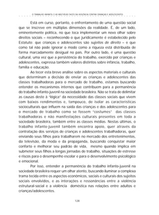 O TRABALHO INFANTIL E AS MÚLTIPLAS FACES DA VIOLÊNCIA CONTRA CRIANÇAS E ADOLESCENTES
128
○ ○ ○ ○ ○ ○ ○ ○ ○ ○ ○ ○ ○ ○ ○ ○ ○ ○ ○ ○ ○ ○ ○ ○ ○ ○ ○ ○ ○ ○ ○ ○ ○ ○ ○ ○ ○ ○ ○ ○ ○ ○ ○ ○ ○
Está em curso, portanto, o enfrentamento de uma questão social
que se inscreve em múltiplas dimensões da realidade. É, de um lado,
eminentemente política, no que toca implementar um novo olhar sobre
direitos sociais – reconhecendo o que juridicamente é estabelecido pelo
Estatuto: que crianças e adolescentes são sujeitos de direito – e que
como tal não pode ignorar o modo como a riqueza está distribuída de
forma marcadamente desigual no país. Por outro lado, é uma questão
cultural, uma vez que a persistência do trabalho, exercido por crianças e
adolescentes, expressa também valores distintos sobre infância, trabalho,
família e educação.
Ao tecer esta breve análise sobre os aspectos materiais e culturais
que determinam a decisão de enviar as crianças e adolescentes das
classes trabalhadoras para o mercado de trabalho, estamos buscando
entender os mecanismos internos que contribuem para a permanência
do trabalho infanto-juvenil na sociedade brasileira. Não se trata de delimitar
as causas deste à “lógica” da necessidade das classes sociais que vivem
com baixos rendimentos e, tampouco, de isolar as características
socioculturais que influem na saída das crianças e dos adolescentes para
o mercado de trabalho como se fossem “costumes” das classes
trabalhadoras e não manifestações culturais presentes em toda a
sociedade brasileira, também entre as classes médias. Nestas últimas, o
trabalho infanto-juvenil também encontra apoio, quer através da
contratação dos serviços de crianças e adolescentes trabalhadoras, quer
enviando seus filhos para trabalharem no mercado dos entretenimentos,
da televisão, da moda e da propaganda, buscando conquistar maior
conforto e melhorar seu padrão de vida, mesmo quando implica em
submeter seus filhos a longas jornadas de trabalho, situações de estresse
e riscos para o desempenho escolar e para o desenvolvimento psicológico
e emocional.
Por isso, entender a permanência do trabalho infanto-juvenil na
sociedade brasileira requer um olhar atento, buscando iluminar a complexa
trama tecida entre os aspectos econômicos, sociais e culturais dos sujeitos
sociais envolvidos, e as interações e ressonâncias entre a violência
estrutural-social e a violência doméstica nas relações entre adultos e
crianças/adolescentes.
 