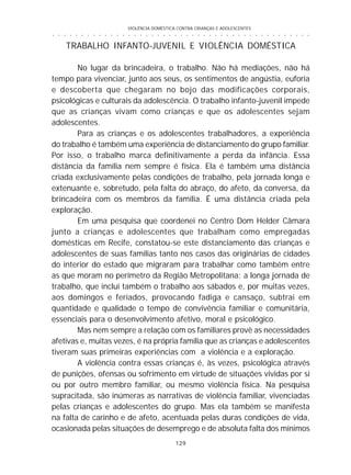 VIOLÊNCIA DOMÉSTICA CONTRA CRIANÇAS E ADOLESCENTES
129
○ ○ ○ ○ ○ ○ ○ ○ ○ ○ ○ ○ ○ ○ ○ ○ ○ ○ ○ ○ ○ ○ ○ ○ ○ ○ ○ ○ ○ ○ ○ ○ ○ ○ ○ ○ ○ ○ ○ ○ ○ ○ ○ ○ ○
TRABALHO INFANTO-JUVENIL E VIOLÊNCIA DOMÉSTICA
No lugar da brincadeira, o trabalho. Não há mediações, não há
tempo para vivenciar, junto aos seus, os sentimentos de angústia, euforia
e descoberta que chegaram no bojo das modificações corporais,
psicológicas e culturais da adolescência. O trabalho infanto-juvenil impede
que as crianças vivam como crianças e que os adolescentes sejam
adolescentes.
Para as crianças e os adolescentes trabalhadores, a experiência
do trabalho é também uma experiência de distanciamento do grupo familiar.
Por isso, o trabalho marca definitivamente a perda da infância. Essa
distância da família nem sempre é física. Ela é também uma distância
criada exclusivamente pelas condições de trabalho, pela jornada longa e
extenuante e, sobretudo, pela falta do abraço, do afeto, da conversa, da
brincadeira com os membros da família. É uma distância criada pela
exploração.
Em uma pesquisa que coordenei no Centro Dom Helder Câmara
junto a crianças e adolescentes que trabalham como empregadas
domésticas em Recife, constatou-se este distanciamento das crianças e
adolescentes de suas famílias tanto nos casos das originárias de cidades
do interior do estado que migraram para trabalhar como também entre
as que moram no perímetro da Região Metropolitana: a longa jornada de
trabalho, que inclui também o trabalho aos sábados e, por muitas vezes,
aos domingos e feriados, provocando fadiga e cansaço, subtrai em
quantidade e qualidade o tempo de convivência familiar e comunitária,
essenciais para o desenvolvimento afetivo, moral e psicológico.
Mas nem sempre a relação com os familiares provê as necessidades
afetivas e, muitas vezes, é na própria família que as crianças e adolescentes
tiveram suas primeiras experiências com a violência e a exploração.
A violência contra essas crianças é, às vezes, psicológica através
de punições, ofensas ou sofrimento em virtude de situações vividas por si
ou por outro membro familiar, ou mesmo violência física. Na pesquisa
supracitada, são inúmeras as narrativas de violência familiar, vivenciadas
pelas crianças e adolescentes do grupo. Mas ela também se manifesta
na falta de carinho e de afeto, acentuada pelas duras condições de vida,
ocasionada pelas situações de desemprego e de absoluta falta dos mínimos
 
