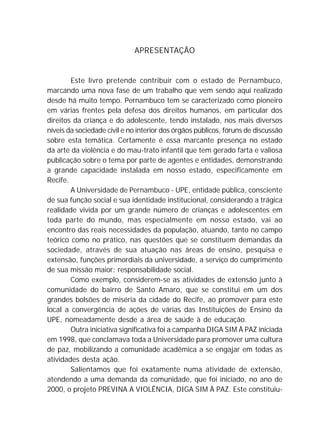 APRESENTAÇÃO
Este livro pretende contribuir com o estado de Pernambuco,
marcando uma nova fase de um trabalho que vem sendo aqui realizado
desde há muito tempo. Pernambuco tem se caracterizado como pioneiro
em várias frentes pela defesa dos direitos humanos, em particular dos
direitos da criança e do adolescente, tendo instalado, nos mais diversos
níveis da sociedade civil e no interior dos órgãos públicos, fóruns de discussão
sobre esta temática. Certamente é essa marcante presença no estado
da arte da violência e do mau-trato infantil que tem gerado farta e valiosa
publicação sobre o tema por parte de agentes e entidades, demonstrando
a grande capacidade instalada em nosso estado, especificamente em
Recife.
A Universidade de Pernambuco - UPE, entidade pública, consciente
de sua função social e sua identidade institucional, considerando a trágica
realidade vivida por um grande número de crianças e adolescentes em
toda parte do mundo, mas especialmente em nosso estado, vai ao
encontro das reais necessidades da população, atuando, tanto no campo
teórico como no prático, nas questões que se constituem demandas da
sociedade, através de sua atuação nas áreas de ensino, pesquisa e
extensão, funções primordiais da universidade, a serviço do cumprimento
de sua missão maior: responsabilidade social.
Como exemplo, considerem-se as atividades de extensão junto à
comunidade do bairro de Santo Amaro, que se constitui em um dos
grandes bolsões de miséria da cidade do Recife, ao promover para este
local a convergência de ações de várias das Instituições de Ensino da
UPE, nomeadamente desde a área de saúde à de educação.
Outra iniciativa significativa foi a campanha DIGA SIM À PAZ iniciada
em 1998, que conclamava toda a Universidade para promover uma cultura
de paz, mobilizando a comunidade acadêmica a se engajar em todas as
atividades desta ação.
Salientamos que foi exatamente numa atividade de extensão,
atendendo a uma demanda da comunidade, que foi iniciado, no ano de
2000, o projeto PREVINA A VIOLÊNCIA, DIGA SIM À PAZ. Este constituiu-
 