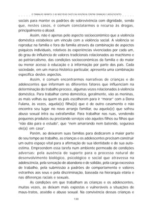 O TRABALHO INFANTIL E AS MÚLTIPLAS FACES DA VIOLÊNCIA CONTRA CRIANÇAS E ADOLESCENTES
130
○ ○ ○ ○ ○ ○ ○ ○ ○ ○ ○ ○ ○ ○ ○ ○ ○ ○ ○ ○ ○ ○ ○ ○ ○ ○ ○ ○ ○ ○ ○ ○ ○ ○ ○ ○ ○ ○ ○ ○ ○ ○ ○ ○ ○
sociais para manter os padrões de sobrevivência com dignidade, sendo
que, nestes casos, é comum constatarmos o recurso às drogas,
principalmente o álcool.
Assim, não é apenas pelo aspecto socioeconômico que a violência
doméstica estabelece um vínculo com a violência social. A violência se
reproduz na família e fora da família através da combinação de aspectos
psíquicos individuais, relativos às experiências vivenciadas por cada um,
do grau de influência de valores tradicionais relacionados ao machismo e
ao patriarcalismo, das condições socioeconômicas da família e do maior
ou menor acesso à educação e à informação por parte dos pais. Cada
sociedade, em um marco histórico particular, apresenta uma combinação
específica destes aspectos.
Assim, é comum encontrarmos narrativas de crianças e de
adolescentes que informam os diferentes fatores que influenciam na
determinação do trabalho precoce, algumas vezes relacionados à violência
doméstica. Para trabalhar como doméstica, geralmente, vão as meninas,
as mais velhas ou quem os pais escolherem para ir “morar” com a Dona
Fulana, às vezes, aquela(e) filha(o) que é de outro casamento e não
encontra seu lugar no novo arranjo familiar, ou aquela(e) que sofreu
abuso sexual intra ou extrafamiliar. Para trabalhar nas ruas, vendendo
pequenos produtos ou prestando serviços vão aqueles filhos ou filhas que
“não dão para o estudo”, que “nem amarrando nem batendo, segurava
ele(a) em casa”.
Porém, ao deixarem suas famílias para dedicarem a maior parte
de seu tempo ao trabalho, as crianças e os adolescentes precisam construir
um outro espaço vital para a afirmação de sua identidade e de sua auto-
estima. Empreendem essa tarefa num ambiente permeado de condições
adversas: pela ausência de suporte para o processo natural de
desenvolvimento biológico, psicológico e social que atravessa na
adolescência, pela sensação de abandono e de solidão, pela carga excessiva
de trabalho, pela submissão a padrões de comportamento e valores
estranhos aos seus e pela discriminação, baseada na hierarquia etária e
nas diferenças raciais e sexuais.
As condições em que trabalham as crianças e os adolescentes,
muitas vezes, as deixam mais expostas e vulneráveis a situações de
maus-tratos, assédio e abuso sexual. Na convivência dessas crianças e
 