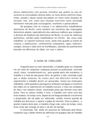 VIOLÊNCIA DOMÉSTICA CONTRA CRIANÇAS E ADOLESCENTES
131
○ ○ ○ ○ ○ ○ ○ ○ ○ ○ ○ ○ ○ ○ ○ ○ ○ ○ ○ ○ ○ ○ ○ ○ ○ ○ ○ ○ ○ ○ ○ ○ ○ ○ ○ ○ ○ ○ ○ ○ ○ ○ ○ ○ ○
desses adolescentes com pessoas estranhas que podem ou não ser
sensíveis às necessidades afetivas deles, os riscos destes sofrerem maus-
tratos, assédio e abuso sexual não podem ser vistos como situações de
exceção, mas, sim, como uma situação recorrente numa sociedade
fortemente marcada pelo escravagismo, machismo e patriarcalismo.
Na pesquisa com as crianças e os adolescentes trabalhadoras
domésticas de Recife, como também nas narrativas das empregadas
domésticas adultas, especialmente das valorosas mulheres que compõem
a diretoria do Sindicato das Domésticas do Recife, os casos de violências
domésticas, sofridas pelas trabalhadoras no interior das casas onde
trabalham, se repetem inúmeras vezes, ainda mais quando se tratam de
crianças e adolescentes: confinamento compulsório, tapas, beliscões,
castigos, ofensas e toda sorte de humilhações, advindas do autoritarismo
baseado nas diferenças de idade, cor, raça e cultura.
À GUISA DE CONCLUSÃO
Enquanto para os mais favorecidos, o trabalho pode ser traduzido
em um meio de conquistar realização pessoal ou profissional, ascensão
social, status, reconhecimento etc., para grande parte dos brasileiros, o
trabalho é o meio de não passar fome, de ganhar a vida, comendo o pão
que o diabo amassou. As razões para tão diferentes formas de
experimentar o trabalho devem ser procuradas, menos nas motivações
individuais, como quando os portugueses atribuíam à preguiça a resistência
dos índios em se submeterem ao trabalho escravo, e mais nas condições
de vida e nas relações sociais, vivenciadas pelos que formam esses dois
brasis. Para as classes médias e ricas, o trabalho vem como uma boa
fruta madura, no tempo certo, depois de um longo período de crescimento
e preparação, daí ele pode ser saboreado, curtido, mesmo quando dá
trabalho pra descascar e separar a polpa da semente. Para os pobres , a
grande maioria deste país, o trabalho chega cedo, antes do tempo, como
fruta verde que amarga na boca e dá dor de barriga.
A Convenção 138, ainda em processo de ratificação pelo Brasil,
estabelece que a idade mínima de admissão em qualquer tipo de trabalho
 