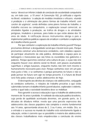 O TRABALHO INFANTIL E AS MÚLTIPLAS FACES DA VIOLÊNCIA CONTRA CRIANÇAS E ADOLESCENTES
132
○ ○ ○ ○ ○ ○ ○ ○ ○ ○ ○ ○ ○ ○ ○ ○ ○ ○ ○ ○ ○ ○ ○ ○ ○ ○ ○ ○ ○ ○ ○ ○ ○ ○ ○ ○ ○ ○ ○ ○ ○ ○ ○ ○ ○
nunca “deverá ser inferior à idade de conclusão da escolaridade compulsória
ou, em todo caso, a 15 anos”. A Convenção 182, já ratificada e vigente
no Brasil, estabelece “a adoção de medidas imediatas e eficazes, visando
à proibição e à eliminação das piores formas do trabalho infantil, com
caráter de urgência”, sendo definidas como piores formas de trabalho, o
trabalho escravo ou compulsório, a exploração sexual comercial, as
atividades ligadas à produção, ao tráfico de drogas e às atividades
perigosas, insalubres e penosas, para todos os que estão abaixo dos 18
anos de idade. A ratificação desses instrumentos obriga o país a
implementar políticas públicas capazes de erradicar e combater a exploração
do trabalho infanto-juvenil.
Por que combater a exploração do trabalho infanto-juvenil? Porque
precisamos diminuir a desigualdade social que é brutal neste país. Porque
precisamos construir uma democracia verdadeira, com cidadãos capazes
de participar ativamente da vida pública, diminuindo o espaço para as
ladroagens e maracutaias que são feitas às escondidas nos gabinetes e
palácios. Porque queremos construir uma cultura de paz, e a paz não virá
enquanto houver esse abismo social no Brasil, com poucos acumulando
supérfluos e artigos luxuosos, enquanto muitos não têm nem mesmo o
humanamente necessário para viver. Porque sonhamos viver em um país
mais justo e feliz, e se sonhamos é porque pensamos no futuro e não se
pode pensar no futuro sem agir no tempo presente. E o futuro do Brasil
será feito pelas crianças e pelos adolescentes de hoje.
O desrespeito aos direitos de crianças e de adolescentes, conjugado
às condições aviltantes, e relações de trabalho precárias a que estão
submetidos tornam o trabalho infanto-juvenil abusivo, explorador e violento,
contra o qual toda a sociedade brasileira deve se mobilizar.
Para garantir o acesso à educação é que o trabalho de adolescentes
menores de 16 anos é proibido. A realidade da educação pública brasileira,
cuja perda de qualidade acentuada devemos, em grande parte, às 3
décadas de ditadura militar, revela que uma parcela expressiva dos
adolescentes das classes populares não completa o ensino fundamental
aos 14 anos, apresentando atraso de 2, 3 ou 4 anos, em média. Ora, se
a entrada e o sucesso no mundo do trabalho está estreitamente ligado à
educação, então é coerente que se possibilite à maioria dos adolescentes
das classes trabalhadoras mais empobrecidas a conclusão do ensino
 