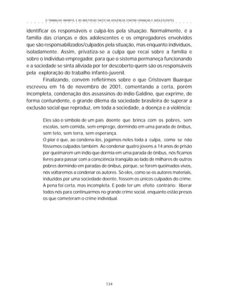 O TRABALHO INFANTIL E AS MÚLTIPLAS FACES DA VIOLÊNCIA CONTRA CRIANÇAS E ADOLESCENTES
134
○ ○ ○ ○ ○ ○ ○ ○ ○ ○ ○ ○ ○ ○ ○ ○ ○ ○ ○ ○ ○ ○ ○ ○ ○ ○ ○ ○ ○ ○ ○ ○ ○ ○ ○ ○ ○ ○ ○ ○ ○ ○ ○ ○ ○
identificar os responsáveis e culpá-los pela situação. Normalmente, é a
família das crianças e dos adolescentes e os empregadores envolvidos
que são responsabilizados/culpados pela situação, mas enquanto indivíduos,
isoladamente. Assim, privatiza-se a culpa que recai sobre a família e
sobre o individuo empregador, para que o sistema permaneça funcionando
e a sociedade se sinta aliviada por ter descoberto quem são os responsáveis
pela exploração do trabalho infanto-juvenil.
Finalizando, convém refletirmos sobre o que Cristovam Buarque
escreveu em 16 de novembro de 2001, comentando a certa, porém
incompleta, condenação dos assassinos do índio Galdino, que exprime, de
forma contundente, o grande dilema da sociedade brasileira de superar a
exclusão social que reproduz, em toda a sociedade, a doença e a violência:
Eles são o símbolo de um país doente que brinca com os pobres, sem
escolas, sem comida, sem emprego, dormindo em uma parada de ônibus,
sem teto, sem terra, sem esperança.
O pior é que, ao condena-los, jogamos neles toda a culpa, como se não
fôssemos culpados também. Ao condenar quatro jovens a 14 anos de prisão
por queimarem um índio que dormia em uma parada de ônibus, nós ficamos
livres para passar com a consciência tranqüila ao lado de milhares de outros
pobres dormindo em paradas de ônibus, porque, se forem queimados vivos,
nós voltaremos a condenar os autores. Só eles, como se os autores materiais,
induzidos por uma sociedade doente, fossem os únicos culpados do crime.
A pena foi certa, mas incompleta. E pode ter um efeito contrário: liberar
todos nós para continuarmos no grande crime social, enquanto estão presos
os que cometeram o crime individual.
 