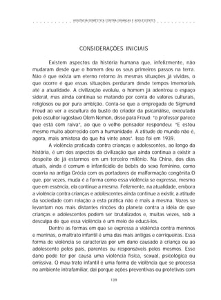 VIOLÊNCIA DOMÉSTICA CONTRA CRIANÇAS E ADOLESCENTES
139
○ ○ ○ ○ ○ ○ ○ ○ ○ ○ ○ ○ ○ ○ ○ ○ ○ ○ ○ ○ ○ ○ ○ ○ ○ ○ ○ ○ ○ ○ ○ ○ ○ ○ ○ ○ ○ ○ ○ ○ ○ ○ ○ ○ ○
CONSIDERAÇÕES INICIAIS
Existem aspectos da história humana que, infelizmente, não
mudaram desde que o homem deu os seus primeiros passos na terra.
Não é que exista um eterno retorno às mesmas situações já vividas, o
que ocorre é que essas situações perduram desde tempos imemoriais
até a atualidade. A civilização evoluiu, o homem já adentrou o espaço
sideral, mas ainda continua se matando por conta de valores culturais,
religiosos ou por pura ambição. Conta-se que a empregada de Sigmund
Freud ao ver a escultura do busto do criador da psicanálise, executada
pelo escultor iugoslavo Olem Nemon, disse para Freud: “o professor parece
que está com raiva”, ao que o velho pensador respondeu: “E estou
mesmo muito aborrecido com a humanidade. A atitude do mundo não é,
agora, mais amistosa do que há vinte anos”. Isso foi em 1939.
A violência praticada contra crianças e adolescentes, ao longo da
história, é um dos aspectos da civilização que ainda continua a existir a
despeito de já estarmos em um terceiro milênio. Na China, dos dias
atuais, ainda é comum o infanticídio de bebês do sexo feminino, como
ocorria na antiga Grécia com os portadores de malformação congênita.O
que, por vezes, muda é a forma como essa violência se expressa, mesmo
que em essência, ela continue a mesma. Felizmente, na atualidade, embora
a violência contra crianças e adolescentes ainda continue a existir, a atitude
da sociedade com relação a esta prática não é mais a mesma. Vozes se
levantam nos mais distantes rincões do planeta contra a idéia de que
crianças e adolescentes podem ser brutalizados e, muitas vezes, sob a
desculpa de que essa violência é um meio de educá-los.
Dentre as formas em que se expressa a violência contra meninos
e meninas, o maltrato infantil é uma das mais antigas e corriqueiras. Essa
forma de violência se caracteriza por um dano causado à criança ou ao
adolescente pelos pais, parentes ou responsáveis pelos mesmos. Esse
dano pode ter por causa uma violência física, sexual, psicológica ou
omissiva. O mau-trato infantil é uma forma de violência que se processa
no ambiente intrafamiliar, daí porque ações preventivas ou protetivas com
 