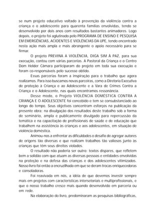 se num projeto educativo voltado à prevenção da violência contra a
criança e o adolescente para quarenta famílias envolvidas, tendo se
desenvolvido por dois anos com resultados bastantes animadores. Logo
depois, o projeto foi aglutinado pelo PROGRAMA DE ENSINO E PESQUISA
EM EMERGÊNCIAS, ACIDENTES E VIOLÊNCIAS DA UPE, tendo encontrado
nesta ação mais ampla e mais abrangente o apoio necessário para se
firmar.
O projeto PREVINA A VIOLÊNCIA, DIGA SIM À PAZ, para sua
execução, contou com várias parcerias. A Pastoral da Criança e o Centro
Dom Helder Câmara participaram do projeto em toda sua execução e
foram co-responsáveis pelo sucesso obtido.
Essas parcerias foram a inspiração para o trabalho que agora
realizamos. Para isso buscamos novas parceiras, como a Diretoria Executiva
de proteção à Criança e ao Adolescente e a Vara de Crimes Contra a
Criança e o Adolescente, nas quais encontramos ressonância.
Desse modo, o Projeto VIOLÊNCIA DOMÉSTICA CONTRA A
CRIANÇA E O ADOLESCENTE foi concebido e tem se consubstanciado ao
longo do tempo. Seus objetivos concentram esforços na publicação da
presente obra; na divulgação dos resultados deste trabalho sob a forma
de seminário, ampla e publicamente divulgado para repercussão da
temática e na capacitação de profissionais de saúde e de educação que
trabalhem na assistência às crianças e aos adolescentes, em situação de
violência doméstica.
Animou-nos a enfrentar as dificuldades o desafio de agregar autores
de origens tão diversas e que realizam trabalhos tão valiosos junto às
crianças que têm seus direitos violados.
O resultado não poderia ser outro: textos díspares, que refletem
bem a solidão com que atuam as diversas pessoas e entidades envolvidas
na proteção e na defesa das crianças e dos adolescentes vitimizados.
Nosso livro foi então a encruzilhada em que se deram trocas enriquecedoras
e consoladoras.
Foi reavivada em nós, a idéia de que devemos investir sempre
mais em projetos com características intersetoriais e multiprofissionais, e
que o nosso trabalho cresce mais quando desenvolvido em parceria ou
em rede.
Na elaboração do livro, predominaram as pesquisas bibliográficas,
 