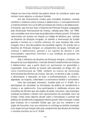 O MAU-TRATO INFANTIL E O ESTATUTO DA CRIANÇA E DO ADOLESCENTE:
OS CAMINHOS DA PREVENÇÃO, DA PROTEÇÃO E DA RESPONSABILIZAÇÃO
140
○ ○ ○ ○ ○ ○ ○ ○ ○ ○ ○ ○ ○ ○ ○ ○ ○ ○ ○ ○ ○ ○ ○ ○ ○ ○ ○ ○ ○ ○ ○ ○ ○ ○ ○ ○ ○ ○ ○ ○ ○ ○ ○ ○ ○
relação ao mau-trato infantil não podem deixar de considerar ações que
tenham como objetivo a estrutura familiar.
Um dos instrumentos criados pela sociedade brasileira, visando
combater a violência contra crianças e adolescentes, e conseqüentemente
o maltrato infantil, foi a Lei 8.069 ou Estatuto da Criança e do Adolescente.
O Estatuto, que tem por base a Doutrina da Proteção Integral, propagada
pela Declaração Internacional da Criança, editada pela ONU, em 1989,
veio consolidar uma nova visão da problemática infanto-juvenil. O Estatuto
representou um avanço em relação ao Código de Menores que, calcado
na Doutrina da Situação Irregular, só admitia a intervenção do Estado
quando o menino ou a menina estivesse em uma situação tida como
irregular, isto é, fora dos padrões da sociedade vigente. De acordo com a
Doutrina da Proteção Integral, os componentes do grupo, formado por
crianças e adolescentes, passam a ser sujeitos de direitos e com
necessidades específicas inerentes a sua condição de pessoas em
desenvolvimento.
Sob a influência da Doutrina da Proteção Integral, o Estatuto, em
boa parte de seus dispositivos, trata dos Direitos Fundamentais de Crianças
e Adolescentes, que a partir desta Lei, precisavam ser garantidos e
respeitados. Esses direitos já haviam sido elencados no Artigo 227, da
Carta Constitucional de 1988, também na esteira da Convenção
Internacional dos Direitos da Criança. São eles: os direitos à vida, à saúde,
à alimentação, à educação, ao lazer, à profissionalização, à cultura, à
dignidade, ao respeito, à liberdade e à convivência familiar e comunitária.
Uma das principais inovações, trazidas pela Lei nº 8.069, foi a
participação da sociedade na formulação da política de atendimento a
criança e ao adolescente. Essa participação é viabilizada através dos
Conselhos de Direitos que são órgãos do poder executivo, seja municipal,
estadual ou federal e contam com representantes da sociedade civil e do
Estado, tendo como objetivo decidir sobre a formulação e controle das
políticas de atendimento à população infanto-juvenil. Outra inovação, trazida
pelo Estatuto, foi o Conselho Tutelar que, por sua vez, também é um
órgão do Executivo, mas sua existência se restringe ao âmbito municipal.
Esse órgão tem por função zelar pelo cumprimento dos direitos de meninos
e meninas inscritos na Lei nº 8.069.
 