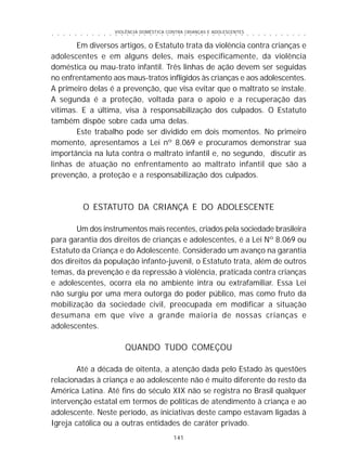 VIOLÊNCIA DOMÉSTICA CONTRA CRIANÇAS E ADOLESCENTES
141
○ ○ ○ ○ ○ ○ ○ ○ ○ ○ ○ ○ ○ ○ ○ ○ ○ ○ ○ ○ ○ ○ ○ ○ ○ ○ ○ ○ ○ ○ ○ ○ ○ ○ ○ ○ ○ ○ ○ ○ ○ ○ ○ ○ ○
Em diversos artigos, o Estatuto trata da violência contra crianças e
adolescentes e em alguns deles, mais especificamente, da violência
doméstica ou mau-trato infantil. Três linhas de ação devem ser seguidas
no enfrentamento aos maus-tratos infligidos às crianças e aos adolescentes.
A primeiro delas é a prevenção, que visa evitar que o maltrato se instale.
A segunda é a proteção, voltada para o apoio e a recuperação das
vítimas. E a última, visa à responsabilização dos culpados. O Estatuto
também dispõe sobre cada uma delas.
Este trabalho pode ser dividido em dois momentos. No primeiro
momento, apresentamos a Lei nº 8.069 e procuramos demonstrar sua
importância na luta contra o maltrato infantil e, no segundo, discutir as
linhas de atuação no enfrentamento ao maltrato infantil que são a
prevenção, a proteção e a responsabilização dos culpados.
O ESTATUTO DA CRIANÇA E DO ADOLESCENTE
Um dos instrumentos mais recentes, criados pela sociedade brasileira
para garantia dos direitos de crianças e adolescentes, é a Lei Nº 8.069 ou
Estatuto da Criança e do Adolescente. Considerado um avanço na garantia
dos direitos da população infanto-juvenil, o Estatuto trata, além de outros
temas, da prevenção e da repressão à violência, praticada contra crianças
e adolescentes, ocorra ela no ambiente intra ou extrafamiliar. Essa Lei
não surgiu por uma mera outorga do poder público, mas como fruto da
mobilização da sociedade civil, preocupada em modificar a situação
desumana em que vive a grande maioria de nossas crianças e
adolescentes.
QUANDO TUDO COMEÇOU
Até a década de oitenta, a atenção dada pelo Estado às questões
relacionadas à criança e ao adolescente não é muito diferente do resto da
América Latina. Até fins do século XIX não se registra no Brasil qualquer
intervenção estatal em termos de políticas de atendimento à criança e ao
adolescente. Neste período, as iniciativas deste campo estavam ligadas à
Igreja católica ou a outras entidades de caráter privado.
 