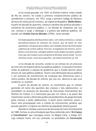 O MAU-TRATO INFANTIL E O ESTATUTO DA CRIANÇA E DO ADOLESCENTE:
OS CAMINHOS DA PREVENÇÃO, DA PROTEÇÃO E DA RESPONSABILIZAÇÃO
142
○ ○ ○ ○ ○ ○ ○ ○ ○ ○ ○ ○ ○ ○ ○ ○ ○ ○ ○ ○ ○ ○ ○ ○ ○ ○ ○ ○ ○ ○ ○ ○ ○ ○ ○ ○ ○ ○ ○ ○ ○ ○ ○ ○ ○
Já no século passado, em 1922, no Distrito Federal, então Cidade
do Rio de Janeiro, foi criado o primeiro estabelecimento público de
atendimento a menores. Em 1927, surge o primeiro Código de Menores
da lavra do então juiz de menores, da capital da República, Mello Matos.
A partir da década de quarenta, começa o declínio das práticas privadas e
caritativas da assistência pública, e, na década de cinqüenta, por sua
vez, começa a surgir a ideologia e a prática das políticas públicas. De
acordo com Emílio Garcia Mendez (1994), neste período:
O Estado populista-distribucionista cobre, com relativa eficiência, o campo
das políticas básicas. As omissões do sistema, que do ponto de vista
quantitativo, têm pouco peso relativo, são resolvidas através de intervenções
supletivas de caráter judicial. Para isto, as legislações de menores, prece-
dentes a este processo, outorgam poderes muito amplos aos juízes, poderes
estes que são trazidos numa competência ilimitada penal-tutelar. Os mo-
vimentos sociais, nesta área específica, são ainda inexistentes.(p. 54)
Já na década de sessenta, assiste-se ao começo de um processo
de crise com um impacto direto nas políticas públicas. O executivo transfere
então ao judiciário a solução de problemas que o Estado deveria solver
através de suas políticas públicas. Ocorre uma diminuição dessas políticas
e um aumento da transferência da resolução das deficiências para a
esfera jurídica. Na década de setenta, por sua vez, observa-se que essa
tendência se mantém.
A partir da década de oitenta, os movimentos que se vinham
gestando em torno das questões das crianças e dos adolescentes, se
consolidam no processo de discussão da Convenção Internacional dos
Direitos da Criança. É a Convenção que põe em relevo e na pauta dos
movimentos sociais a dimensão jurídica da problemática do grupo formado
pelas crianças e pelos adolescentes. A partir desse momento, passa a
haver uma preocupação com a criação de instrumentos jurídicos que
possam garantir o respeito aos direitos da população infanto-juvenil.
Quando se instalou o processo de discussão da Carta Constitucional
de 1988, formou-se uma articulação que ficou conhecida como “A Criança
e Constituinte” que conseguiu inserir, na Magna Carta, o Artigo 227,
cuja redação trazia, em seu conteúdo, os postulados da Convenção
 