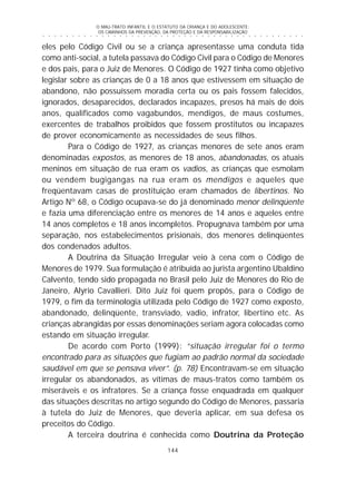 O MAU-TRATO INFANTIL E O ESTATUTO DA CRIANÇA E DO ADOLESCENTE:
OS CAMINHOS DA PREVENÇÃO, DA PROTEÇÃO E DA RESPONSABILIZAÇÃO
144
○ ○ ○ ○ ○ ○ ○ ○ ○ ○ ○ ○ ○ ○ ○ ○ ○ ○ ○ ○ ○ ○ ○ ○ ○ ○ ○ ○ ○ ○ ○ ○ ○ ○ ○ ○ ○ ○ ○ ○ ○ ○ ○ ○ ○
eles pelo Código Civil ou se a criança apresentasse uma conduta tida
como anti-social, a tutela passava do Código Civil para o Código de Menores
e dos pais, para o Juiz de Menores. O Código de 1927 tinha como objetivo
legislar sobre as crianças de 0 a 18 anos que estivessem em situação de
abandono, não possuíssem moradia certa ou os pais fossem falecidos,
ignorados, desaparecidos, declarados incapazes, presos há mais de dois
anos, qualificados como vagabundos, mendigos, de maus costumes,
exercentes de trabalhos proibidos que fossem prostitutos ou incapazes
de prover economicamente as necessidades de seus filhos.
Para o Código de 1927, as crianças menores de sete anos eram
denominadas expostos, as menores de 18 anos, abandonadas, os atuais
meninos em situação de rua eram os vadios, as crianças que esmolam
ou vendem bugigangas na rua eram os mendigos e aqueles que
freqüentavam casas de prostituição eram chamados de libertinos. No
Artigo Nº 68, o Código ocupava-se do já denominado menor delinqüente
e fazia uma diferenciação entre os menores de 14 anos e aqueles entre
14 anos completos e 18 anos incompletos. Propugnava também por uma
separação, nos estabelecimentos prisionais, dos menores delinqüentes
dos condenados adultos.
A Doutrina da Situação Irregular veio à cena com o Código de
Menores de 1979. Sua formulação é atribuída ao jurista argentino Ubaldino
Calvento, tendo sido propagada no Brasil pelo Juiz de Menores do Rio de
Janeiro, Alyrio Cavallieri. Dito Juiz foi quem propôs, para o Código de
1979, o fim da terminologia utilizada pelo Código de 1927 como exposto,
abandonado, delinqüente, transviado, vadio, infrator, libertino etc. As
crianças abrangidas por essas denominações seriam agora colocadas como
estando em situação irregular.
De acordo com Porto (1999): “situação irregular foi o termo
encontrado para as situações que fugiam ao padrão normal da sociedade
saudável em que se pensava viver”. (p. 78) Encontravam-se em situação
irregular os abandonados, as vítimas de maus-tratos como também os
miseráveis e os infratores. Se a criança fosse enquadrada em qualquer
das situações descritas no artigo segundo do Código de Menores, passaria
à tutela do Juiz de Menores, que deveria aplicar, em sua defesa os
preceitos do Código.
A terceira doutrina é conhecida como Doutrina da Proteção
 