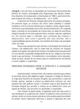 VIOLÊNCIA DOMÉSTICA CONTRA CRIANÇAS E ADOLESCENTES
145
○ ○ ○ ○ ○ ○ ○ ○ ○ ○ ○ ○ ○ ○ ○ ○ ○ ○ ○ ○ ○ ○ ○ ○ ○ ○ ○ ○ ○ ○ ○ ○ ○ ○ ○ ○ ○ ○ ○ ○ ○ ○ ○ ○ ○
Integral e tem por base os postulados da Convenção Internacional dos
Direitos da Criança, promulgada pela Organização das Nações Unidas.
Essa Doutrina foi incorporada à Constituição de 1988 e posteriormente,
pelo Estatuto da Criança e do Adolescente, Lei nº 8.069.
A Doutrina da Proteção Integral apresenta três pontos principais.
Em primeiro lugar, as crianças são vistas como cidadãos e cidadãs
completos, com os mesmos direitos que os adultos e ainda, alguns outros,
referentes às peculiaridades dessa fase do desenvolvimento. Em segundo
lugar, a atenção às necessidades da criança deve ser dada de uma forma
integral, levando-se em conta aspectos físicos, mentais, culturais, espirituais
etc. Em terceiro lugar, é colocado, que a proteção das crianças e
adolescentes, bem como a garantia dos seus direitos, não é
responsabilidade apenas da família, mas também do Estado e da sociedade
como um todo.
Nessa nova perspectiva que orientou a formulação do Estatuto da
Criança e do Adolescente, não se cuida mais de crianças em situação
regular ou irregular, mas apenas de crianças e de adolescentes que precisam
ter seus direitos respeitados independente de de cor, religião ou da classe
social a que pertençam. O atendimento a necessidades como educação,
saúde ou lazer, deixam de ser favores para se transformarem em direitos
a serem exigidos e respeitados.
PRINCIPAIS DIFERENÇAS ENTRE O ESTATUTO E A LEGISLAÇÃO
ANTERIOR
A primeira delas, como já vimos, diz respeito à doutrina que embasa
os preceitos desses dois diplomas legais. Enquanto o Código de Menores
se regia pela Doutrina da Situação Irregular, que preconizava a ação do
Estado, apenas, quando a criança ou adolescente estivesse em uma
situação fora dos padrões sociais, o Estatuto rege-se pela Doutrina da
Proteção Integral que percebe a criança ou ao adolescente como um
sujeito de direitos, que precisam ser garantidos e respeitados.
Com relação ao pátrio poder, a legislação atual não mais prevê a
sua destituição ou suspensão por motivo de pobreza como acontecia na
anterior. Assim se tornou menos arbitrária a intervenção judicial no âmbito
da família. Outra importante diferença é quanto à apuração dos atos
 