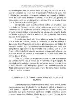O MAU-TRATO INFANTIL E O ESTATUTO DA CRIANÇA E DO ADOLESCENTE:
OS CAMINHOS DA PREVENÇÃO, DA PROTEÇÃO E DA RESPONSABILIZAÇÃO
146
○ ○ ○ ○ ○ ○ ○ ○ ○ ○ ○ ○ ○ ○ ○ ○ ○ ○ ○ ○ ○ ○ ○ ○ ○ ○ ○ ○ ○ ○ ○ ○ ○ ○ ○ ○ ○ ○ ○ ○ ○ ○ ○ ○ ○
infracionais praticados por adolescentes. No Código de Menores de 1979,
esse processo não era penal, mas de cunho administrativo, no qual o Juiz
de Menores tinha amplos poderes para descobrir o crime e punir o criminoso,
além de atuar como defensor do menor. A Lei nº 8.069 garante ao
adolescente, autor de ato infracional, o contraditório e a ampla defesa
com a assistência de um advogado.
Na legislação atual, o adolescente só poderá ser privado de sua
liberdade em flagrante de ato infracional ou por ordem escrita e
fundamentada da autoridade judiciária competente. Anteriormente, no
entanto, era permitida a prisão cautelar do adolescente suspeito de ato
infracional e qualquer um teria autoridade para prendê-lo, mesmo em
caso de mera suspeição.
Outra diferença significativa é com relação ao antigo Juiz de Menores
que a partir do Estatuto, passou a chamar-se de Juiz da Infância e
Juventude. Esse Magistrado, ao invés do plenipotenciário do Código de
Menores, funciona agora somente como autoridade judiciária e tem sua
competência rigorosamente determinada pelo Estatuto. Com a Lei nº
8.069, o Ministério Público também passou a ter importantes funções na
área dos direitos de crianças e adolescentes e um destacado papel na
defesa desses direitos.
Talvez um dos maiores avanços do Estatuto em relação ao Código
de Menores tenha sido a criação de mecanismos de participação da
sociedade na formulação e controle das políticas de atendimento à criança
e ao adolescente. Essa participação, prevista na Carta Constitucional de
1988, pode agora ser operacionalizada através dos Conselhos de Direitos
e dos Conselhos Tutelares.
O ESTATUTO E OS DIREITOS FUNDAMENTAIS DA PESSOA
HUMANA
O conceito expresso pelo termo direito abriga várias noções, sendo
as mais comuns a de direito objetivo e a de direito subjetivo. No primeiro
caso, temos o conjunto de normas postas pelo Estado, é o direito
positivado, que ganha forma nas legislações e impõe preceitos a serem
observados por cada cidadão e cidadã. No segundo caso, temos o direito
 