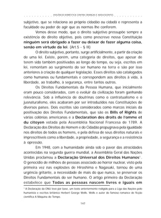 VIOLÊNCIA DOMÉSTICA CONTRA CRIANÇAS E ADOLESCENTES
147
○ ○ ○ ○ ○ ○ ○ ○ ○ ○ ○ ○ ○ ○ ○ ○ ○ ○ ○ ○ ○ ○ ○ ○ ○ ○ ○ ○ ○ ○ ○ ○ ○ ○ ○ ○ ○ ○ ○ ○ ○ ○ ○ ○ ○
subjetivo, que se relaciona ao próprio cidadão ou cidadã e representa a
faculdade ou poder de agir que as normas lhe conferem.
Vemos desse modo, que o direito subjetivo pressupõe sempre a
existência do direito objetivo, pois como prescreve nossa Constituição
ninguém será obrigado a fazer ou deixar de fazer alguma coisa,
senão em virtude da lei. (Art.5 - § II)
O direito subjetivo, portanto, surge artificialmente, a partir da criação
de uma lei. Existe, porém, uma categoria de direitos, que apesar de
terem sido também positivados ao longo do tempo, ou seja, escritos em
lei, remontam ao surgimento do ser humano na terra e são por isso
anteriores à criação de qualquer legislação. Esses direitos são catalogados
como humanos ou fundamentais e correspondem aos direitos à vida, à
liberdade, ao trabalho, à segurança, entre tantos outros.
Os Direitos Fundamentais da Pessoa Humana, que inicialmente
eram pouco considerados, com o evoluir da civilização foram ganhando
relevância. Sob a influência de doutrinas como o contratualismo e o
jusnaturalismo, eles acabaram por ser introduzidos nas Constituições de
diversos países. Dois escritos são considerados como marcos iniciais da
positivação dos Direitos Fundamentais, que são os Bills of Rights de
várias colônias americanas e a Declaration des droits de l’omme et
du citoyen votada pela Assembléia Nacional Francesa de 1789. A
Declaração dos Direitos do Homem e do Cidadão propugnava pela igualdade
nos direitos de todos os homens, e pela defesa de seus direitos naturais e
imprescritíveis como a liberdade, a propriedade, a segurança e a resistência
à opressão.
Em 1948, com a humanidade ainda sob o pavor das atrocidades
acontecidas na segunda guerra mundial, a Assembléia Geral das Nações
Unidas proclamou a Declaração Universal dos Direitos Humanos1
.
O genocídio de milhões de pessoas associado ao horror nuclear, visto pela
primeira vez nas explosões de Hiroshima e Nagasaki, tornou de uma
urgência gritante, a necessidade de mais do que nunca, se preservar os
Direitos Fundamentais do ser humano. O artigo primeiro da Declaração
estabelece que Todas as pessoas nascem livres e iguais em
1
A Declaração da ONU teve por base, um texto anteriormente redigido para a Liga das Nações pelo
humanista e escritos britânico Herbert George Wells. Wells e autor do famoso romance de ficção
cientifica A Máquina do Tempo.
 