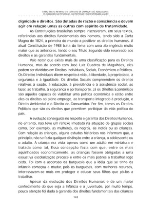 O MAU-TRATO INFANTIL E O ESTATUTO DA CRIANÇA E DO ADOLESCENTE:
OS CAMINHOS DA PREVENÇÃO, DA PROTEÇÃO E DA RESPONSABILIZAÇÃO
148
○ ○ ○ ○ ○ ○ ○ ○ ○ ○ ○ ○ ○ ○ ○ ○ ○ ○ ○ ○ ○ ○ ○ ○ ○ ○ ○ ○ ○ ○ ○ ○ ○ ○ ○ ○ ○ ○ ○ ○ ○ ○ ○ ○ ○
dignidade e direitos. São dotadas de razão e consciência e devem
agir em relação umas as outras com espírito de fraternidade.
As Constituições brasileiras sempre inscreveram, em seus textos,
referências aos direitos fundamentais dos homens, tendo sido a Carta
Magna de 1824, a primeira do mundo a positivar os direitos humanos. A
atual Constituição de 1988 trata do tema com uma abrangência muito
maior que as anteriores, tendo o seu Título Segundo sido reservado aos
direitos e às garantias fundamentais.
Vale notar que existe mais de uma classificação para os Direitos
Humanos, mas de acordo com José Luiz Quadros de Magalhães, eles
podem ser divididos em Direitos Individuais, Sociais, Econômicos e Políticos.
Os Direitos Individuais dizem respeito à vida, à liberdade, à propriedade, à
segurança e à igualdade. Os direitos Sociais compreendem os direitos
relativos à saúde, à educação, à previdência e à assistência social, ao
lazer, ao trabalho, à segurança e ao transporte. Já os Direitos Econômicos
são aqueles capazes de viabilizar uma política econômica e estão entre
eles os direitos ao pleno emprego, ao transporte integrado à produção, o
Direito Ambiental e o Direito do Consumidor. Por fim, temos os Direitos
Políticos que são os direitos que permitem participar da vida política do
país.
A evolução conseguida no respeito e garantia dos Direitos Humanos,
no entanto, não teve um reflexo imediato na situação de grupos sociais
como, por exemplo, as mulheres, os negros, os índios ou as crianças.
Com relação às crianças, alguns estudos históricos nos informam que, a
princípio, não se fazia qualquer distinção entre a criança, o adolescente ou
o adulto. A criança era vista apenas como um adulto em miniatura e
tratada como tal. Essa concepção fazia com que, entre os mais
aquinhoados economicamente, as crianças fossem obrigadas a uma
exaustiva escolarização precoce e entre os mais pobres a trabalhar logo
cedo. Foi com a ascensão da burguesia que a idéia que se tinha da
infância começou a mudar, pois os burgueses, com melhores recursos,
interessavam-se mais em proteger e educar seus filhos que pô-los a
trabalhar.
Apesar da evolução dos Direitos Humanos e de um maior
conhecimento do que seja a infância e a juventude, por muito tempo,
pouca atenção foi dada à garantia dos direitos fundamentais das crianças
 