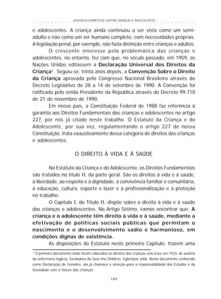 VIOLÊNCIA DOMÉSTICA CONTRA CRIANÇAS E ADOLESCENTES
149
○ ○ ○ ○ ○ ○ ○ ○ ○ ○ ○ ○ ○ ○ ○ ○ ○ ○ ○ ○ ○ ○ ○ ○ ○ ○ ○ ○ ○ ○ ○ ○ ○ ○ ○ ○ ○ ○ ○ ○ ○ ○ ○ ○ ○
e adolescentes. A criança ainda continuou a ser vista como um semi-
adulto e não como um ser humano completo, com necessidades próprias.
A legislação penal, por exemplo, não fazia distinção entre crianças e adultos.
O crescente interesse pela problemática das crianças e
adolescentes, no entanto, fez com que, no século passado, em 1959, as
Nações Unidas editassem a Declaração Universal dos Direitos da
Criança2
. Seguiu-se, trinta anos depois, a Convenção Sobre o Direito
da Criança aprovada pelo Congresso Nacional Brasileiro através do
Decreto Legislativo de 28 a 14 de setembro de 1990. A Convenção foi
ratificada pelo então Presidente da República através do Decreto 99.710
de 21 de novembro de 1990.
Em nosso país, a Constituição Federal de 1988 faz referência à
garantia aos Direitos Fundamentais das crianças e adolescentes no artigo
227, por nós já citado neste trabalho. O Estatuto da Criança e do
Adolescente, por sua vez, regulamentando o artigo 227 de nossa
Constituição, trata exaustivamente dessa categoria de direitos das crianças
e adolescentes.
O DIREITO À VIDA E À SAÚDE
No Estatuto da Criança e do Adolescente, os Direitos Fundamentais
são tratados no título II, da parte geral. São os direitos à vida e à saúde,
à liberdade, ao respeito e à dignidade, à convivência familiar e comunitária,
à educação, cultura, esporte e lazer e à profissionalização e à proteção
no trabalho.
O Capítulo I, do Título II, dispõe sobre o direito à vida e à saúde
das crianças e adolescentes. No Artigo Sétimo, vamos encontrar que: A
criança e o adolescente têm direito à vida e à saúde, mediante a
efetivação de políticas sociais públicas que permitam o
nascimento e o desenvolvimento sadio e harmonioso, em
condições dignas de existência.
As disposições do Estatuto neste primeiro Capítulo, trazem uma
2
O primeiro documento onde foram colocados os direitos das crianças veio à luz em 1923, de autoria
da enfermeira ingleza, fundadora da Save the Children, Eglantyne Jebb. Neste documento conhecido
como Declaração de Genebra, ela já chamava a atenção para a responsabilidade dos Estados e da
Sociedade com o futuro das crianças.
 
