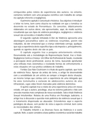 enriquecidas pelos relatos de experiências dos autores, no entanto,
contamos também com uma pesquisa científica com trabalho de campo
no capítulo referente à negligência.
O primeiro capítulo é conceitual e histórico. Seu objetivo é introduzir
o leitor no tema, bem como situá-lo na realidade em que a temática se
desenrola no estado de Pernambuco. Os conceitos, didaticamente
elaborados em outras obras, são apresentados, aqui, de modo sucinto,
ressaltando que aos tipos de violência psicológica, negligência e violência
sexual são acrescidos o trabalho infantil.
O segundo capítulo intitulado A Dor da Violência apresenta uma
abordagem psicanalítica sobre as violências resumidas, porém não
reduzidas, da dor emocional que a criança violentada carrega, qualquer
que seja a experiência deste específico tipo a ela imposta e, principalmente,
quando os agentes deste ato são os pais.
O capítulo seguinte traz a pesquisa anteriormente referida.
Desenvolvida sob a metodologia da Representação Social, traz o título:
Negligência Contra a Criança: Um Olhar do Profissional de Saúde, revelando
a percepção deste profissional, acerca do tema, buscando aprofundar
uma reflexão mais sistemática e revelando formas de enfrentamento a
estas situações em sua prática cotidiana de trabalho.
Feridas Que Não Cicatrizam é o título do quarto capítulo, que trata
da violência física. Apesar da aridez do tema, o artigo foi desenvolvido
com a sensibilidade de um artista ao compor a imagem desta situação,
ao mesmo tempo que contou com a experiência de uma delegada que
há anos testemunha a exclusão de adolescentes autores de atos
infracionais, cujas vidas foram marcadas pela violência doméstica.
O quinto capítulo traz o relato de uma experiência única em nosso
estado, em que a autora, psicóloga, atua no sistema judiciário e lida com
uma das mazelas mais complexas de nossa sociedade. Sob o título Violência
Sexual Intrafamiliar: Relatos de uma Prática em Psicologia Judiciária, o
artigo traz à discussão a questão mais polêmica da violência sexual que é
o tratamento dispensado ao abusador. Entendemos aqui o aspecto
patológico do abuso, sem perder de vista o aspecto criminal, bem como
as necessidades das vitimas.
O Trabalho Infantil e as Diversas Faces da Violência é o sexto
capítulo. Nele, o autor considera a base político-econômica-social do trabalho
 