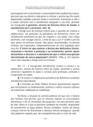 O MAU-TRATO INFANTIL E O ESTATUTO DA CRIANÇA E DO ADOLESCENTE:
OS CAMINHOS DA PREVENÇÃO, DA PROTEÇÃO E DA RESPONSABILIZAÇÃO
150
○ ○ ○ ○ ○ ○ ○ ○ ○ ○ ○ ○ ○ ○ ○ ○ ○ ○ ○ ○ ○ ○ ○ ○ ○ ○ ○ ○ ○ ○ ○ ○ ○ ○ ○ ○ ○ ○ ○ ○ ○ ○ ○ ○ ○
preocupação com o nascimento e o desenvolvimento saudável da criança,
pois para que seu direito à vida possa se efetivar, é preciso que lhe sejam
dispensados cuidados especiais desde o nascimento. A proteção à vida e
à saúde começam com o atendimento adequado a sua mãe, devendo
ser assegurado à gestante, através do Sistema Único de Saúde, o
atendimento pré e perinatal. (Art. 8)
O Artigo onze do Estatuto remete para a garantia de crianças e
adolescentes, em particular, os portadores de deficiência, terem um
atendimento satisfatório no que diz respeito a sua saúde. Esse artigo
desmente, com invulgar clareza, o mito de que a Lei nº 8.069 é uma lei
para países de primeiro mundo. Nos países desenvolvidos, os direitos
mínimos são respeitados, independentemente de uma legislação para
esse fim. É triste ter que nomear o direito dos deficientes físicos,
sensoriais e mentais à proteção e ao tratamento; porém, quem
desconhece o descaso e o abandono de que é vítima essa porção
discriminada de nossa população? (MINAYO, 1996, p. 51) Vejamos
como está colocado o Artigo onze no Estatuto:
Art. 11 - É assegurado atendimento médico à criança e ao
adolescente, através do Sistema Único de Saúde, garantido o acesso
universal e igualitário às ações e serviços para promoção, proteção e
recuperação da saúde.
§ 1 A criança e o adolescente portadores de deficiência receberão
atendimento especializado.
§ 2 Incumbe ao Poder Público fornecer gratuitamente àqueles
que necessitarem os medicamentos, próteses e outros recursos relativos
ao tratamento, habilitação ou reabilitação.
No Brasil, a situação de extrema pobreza em que vive a maioria
das famílias não permite que as mesmas supram as necessidades
alimentares e até as emocionais dos pequenos, em seus primeiros anos
de vida. Aliam-se a isso as péssimas condições de moradia, desprovidas
de saneamento ou água potável. Nessas condições, muitas de nossas
crianças morrem de desnutrição e doenças infecto-contagiosas, quando
não adquirem seqüelas que vão acompanhá-las para o resto da vida.
 