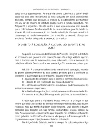 VIOLÊNCIA DOMÉSTICA CONTRA CRIANÇAS E ADOLESCENTES
153
○ ○ ○ ○ ○ ○ ○ ○ ○ ○ ○ ○ ○ ○ ○ ○ ○ ○ ○ ○ ○ ○ ○ ○ ○ ○ ○ ○ ○ ○ ○ ○ ○ ○ ○ ○ ○ ○ ○ ○ ○ ○ ○ ○ ○
deles e seus descendentes. Ao tratar da família substituta, a Lei nº 8.069
esclarece que esse mecanismo só será utilizado em caso excepcional,
devendo, sempre que possível, a criança ou o adolescente permanecer
em seu lar de origem. O Estatuto dispõe sobre a família substituta, nos
Artigos 28 e seguintes. Ele não define o que seja a mesma, mas nos diz
que a colocação em família substituta far-se-á mediante guarda, tutela ou
adoção. O pedido de colocação em família substituta não será deferido à
pessoa que se revele incompatível com a medida ou que não ofereça um
ambiente familiar adequado à execução da medida.
O DIREITO À EDUCAÇÃO, À CULTURA, AO ESPORTE E AO
LAZER
Seguindo a orientação da Doutrina da Proteção Integral, o Estatuto
se preocupou em garantir uma educação que não esteja voltada apenas
para a transmissão de informações, mas, sobretudo, com a formação do
cidadão e cidadã. Sendo assim, em seu Artigo 53, vamos encontrar que:
Art. 53 - A criança e o adolescente têm direito à educação, visando
ao pleno desenvolvimento de sua pessoa, preparo para o exercício da
cidadania e qualificação para o trabalho, assegurando-lhes:
I – igualdade de condições para o acesso e permanência na escola;
II – direito de ser respeitado por seus educadores;
III – direito de contestar critérios avaliativos, podendo recorrer às
instâncias escolares superiores;
IV – direito de organização e participação em entidades estudantis;
V – acesso à escola pública e gratuita próxima de sua residência.
A educação para a cidadania busca mostrar a crianças e aos
jovens que eles são sujeitos de direitos e de responsabilidades, que devem
respeitar, mas que também podem exigir respeito. Que podem e devem
participar das decisões em sua família, comunidade, escola, cidade ou
país. Nesse processo, é importante a participação nas entidades estudantis
como grêmios ou Conselhos Escolares, daí porque o Estatuto garante a
organização e a participação nas entidades estudantis.
No Artigo 54 do Estatuto, na linha do que foi colocado pelo artigo
 