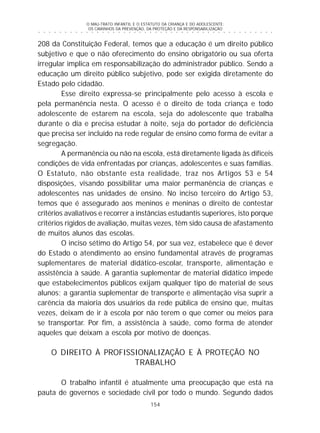 O MAU-TRATO INFANTIL E O ESTATUTO DA CRIANÇA E DO ADOLESCENTE:
OS CAMINHOS DA PREVENÇÃO, DA PROTEÇÃO E DA RESPONSABILIZAÇÃO
154
○ ○ ○ ○ ○ ○ ○ ○ ○ ○ ○ ○ ○ ○ ○ ○ ○ ○ ○ ○ ○ ○ ○ ○ ○ ○ ○ ○ ○ ○ ○ ○ ○ ○ ○ ○ ○ ○ ○ ○ ○ ○ ○ ○ ○
208 da Constituição Federal, temos que a educação é um direito público
subjetivo e que o não oferecimento do ensino obrigatório ou sua oferta
irregular implica em responsabilização do administrador público. Sendo a
educação um direito público subjetivo, pode ser exigida diretamente do
Estado pelo cidadão.
Esse direito expressa-se principalmente pelo acesso à escola e
pela permanência nesta. O acesso é o direito de toda criança e todo
adolescente de estarem na escola, seja do adolescente que trabalha
durante o dia e precisa estudar à noite, seja do portador de deficiência
que precisa ser incluído na rede regular de ensino como forma de evitar a
segregação.
A permanência ou não na escola, está diretamente ligada às difíceis
condições de vida enfrentadas por crianças, adolescentes e suas famílias.
O Estatuto, não obstante esta realidade, traz nos Artigos 53 e 54
disposições, visando possibilitar uma maior permanência de crianças e
adolescentes nas unidades de ensino. No inciso terceiro do Artigo 53,
temos que é assegurado aos meninos e meninas o direito de contestar
critérios avaliativos e recorrer a instâncias estudantis superiores, isto porque
critérios rígidos de avaliação, muitas vezes, têm sido causa de afastamento
de muitos alunos das escolas.
O inciso sétimo do Artigo 54, por sua vez, estabelece que é dever
do Estado o atendimento ao ensino fundamental através de programas
suplementares de material didático-escolar, transporte, alimentação e
assistência à saúde. A garantia suplementar de material didático impede
que estabelecimentos públicos exijam qualquer tipo de material de seus
alunos; a garantia suplementar de transporte e alimentação visa suprir a
carência da maioria dos usuários da rede pública de ensino que, muitas
vezes, deixam de ir à escola por não terem o que comer ou meios para
se transportar. Por fim, a assistência à saúde, como forma de atender
aqueles que deixam a escola por motivo de doenças.
O DIREITO À PROFISSIONALIZAÇÃO E À PROTEÇÃO NO
TRABALHO
O trabalho infantil é atualmente uma preocupação que está na
pauta de governos e sociedade civil por todo o mundo. Segundo dados
 