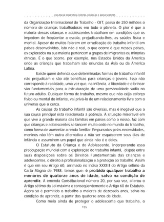 VIOLÊNCIA DOMÉSTICA CONTRA CRIANÇAS E ADOLESCENTES
155
○ ○ ○ ○ ○ ○ ○ ○ ○ ○ ○ ○ ○ ○ ○ ○ ○ ○ ○ ○ ○ ○ ○ ○ ○ ○ ○ ○ ○ ○ ○ ○ ○ ○ ○ ○ ○ ○ ○ ○ ○ ○ ○ ○ ○
da Organização Internacional do Trabalho - OIT, passa de 250 milhões o
número de crianças trabalhadoras em todo o planeta. O pior é que a
maioria dessas crianças e adolescentes trabalham em condições que os
impedem de freqüentar a escola, prejudicando-lhes, as saúdes física e
mental. Apesar de muitos falarem em erradicação do trabalho infantil em
países desenvolvidos, isto não é real, o que ocorre é que nesses países,
os explorados na sua maioria pertencem a grupos de imigrantes ou minorias
étnicas. É o que ocorre, por exemplo, nos Estados Unidos da América
onde as crianças que trabalham são oriundas da Ásia ou da América
Latina.
Existe quem defenda que determinadas formas de trabalho infantil
não prejudicam e são até benéficas para crianças e jovens. Isso não
corresponde à realidade, uma vez que, na infância, a liberdade e o brincar
são fundamentais para a estruturação de uma personalidade sadia no
futuro adulto. Qualquer forma de trabalho, mesmo que não exija esforço
físico ou mental do infante, vai privá-lo de um relacionamento livre com o
universo que o cerca.
As causas do trabalho infantil são diversas, mas é inegável que a
sua causa principal está relacionada à pobreza. A situação miserável em
que vive a grande maioria das famílias em países como o nosso, faz com
que crianças e adolescentes se lancem muito cedo no mundo do trabalho,
como forma de aumentar a renda familiar. Empurrados pelas necessidades,
meninos não têm outra alternativa a não ser esquecerem seus dias de
infância e assumirem um papel que ainda não é o deles.
O Estatuto da Criança e do Adolescente, incorporando essa
preocupação mundial com a exploração do trabalho infantil, dispõe entre
suas disposições sobre os Direitos Fundamentais das crianças e
adolescentes, o direito à profissionalização e à proteção ao trabalho. Assim
é que em seu Artigo 60, arrimado no inciso XXXIII do Artigo sétimo da
Carta Magna de 1988, temos que: é proibido qualquer trabalho a
menores de quatorze anos de idade, salvo na condição de
aprendiz. A emenda Constitucional número 20, por sua vez, alterou o
Artigo sétimo da Lei máxima e conseqüentemente o Artigo 60 do Estatuto.
Agora só é permitido o trabalho a maiores de dezesseis anos, salvo na
condição de aprendiz, a partir dos quatorze anos de idade.
Como meio ainda de proteger o adolescente que trabalha, o
 
