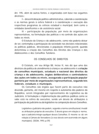 VIOLÊNCIA DOMÉSTICA CONTRA CRIANÇAS E ADOLESCENTES
157
○ ○ ○ ○ ○ ○ ○ ○ ○ ○ ○ ○ ○ ○ ○ ○ ○ ○ ○ ○ ○ ○ ○ ○ ○ ○ ○ ○ ○ ○ ○ ○ ○ ○ ○ ○ ○ ○ ○ ○ ○ ○ ○ ○ ○
Art. 195, além de outras fontes, e organizadas com base nas seguintes
diretrizes :
I – descentralização político-administrativa, cabendo a coordenação
e as normas gerais à esfera federal e à coordenação e execução dos
respectivos programas às esferas estadual e municipal, bem como a
entidades beneficentes e de assistência social;
II – participação da população, por meio de organizações
representativas, na formulação das políticas e no controle das ações em
todos os níveis.
O Estatuto da Criança e do adolescente, como não poderia deixar
de ser, contemplou a participação da sociedade nas decisões relacionadas
às políticas públicas, direcionadas à população infanto-juvenil, quando
determinou a criação dos Conselhos dos Direitos das Crianças e dos
Adolescentes e dos Conselhos Tutelares.
OS CONSELHOS DE DIREITOS
O Estatuto, em seu Artigo 88, inciso II, nos diz que uma das
diretrizes da política de atendimento à criança e ao adolescente é a criação
de conselhos municipais, estaduais e nacional dos direitos da
criança e do adolescente, órgãos deliberativos e controladores
das ações em todos os níveis, assegurada a participação popular
paritária por meio de organizações representativas, segundo leis
federais, estaduais e municipais.
Os Conselhos são órgãos que fazem parte do executivo não
devendo, portanto, até mesmo em respeito à autonomia dos poderes da
República, serem integrados por representantes do Legislativo ou do
Judiciário. A formulação e implementação das políticas públicas como se
sabe está na esfera do executivo, sendo um desvio de atribuições à
participação do judiciário ou do legislativo na composição desses Conselhos.
Legislativo e judiciário não podem, segundo a norma constitucional, invadir
as atribuições próprias do executivo. É desvio grave em relação à norma,
que o Judiciário integre qualquer desses Conselhos. O mesmo se dá em
relação à Câmara de Vereadores (e esse desvio vem ocorrendo em alguns
municípios). (SEDA, 1993, p.59)
 