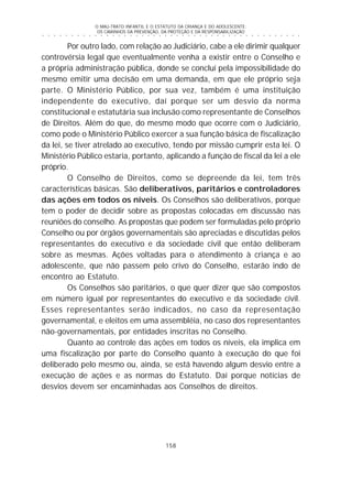 O MAU-TRATO INFANTIL E O ESTATUTO DA CRIANÇA E DO ADOLESCENTE:
OS CAMINHOS DA PREVENÇÃO, DA PROTEÇÃO E DA RESPONSABILIZAÇÃO
158
○ ○ ○ ○ ○ ○ ○ ○ ○ ○ ○ ○ ○ ○ ○ ○ ○ ○ ○ ○ ○ ○ ○ ○ ○ ○ ○ ○ ○ ○ ○ ○ ○ ○ ○ ○ ○ ○ ○ ○ ○ ○ ○ ○ ○
Por outro lado, com relação ao Judiciário, cabe a ele dirimir qualquer
controvérsia legal que eventualmente venha a existir entre o Conselho e
a própria administração pública, donde se conclui pela impossibilidade do
mesmo emitir uma decisão em uma demanda, em que ele próprio seja
parte. O Ministério Público, por sua vez, também é uma instituição
independente do executivo, daí porque ser um desvio da norma
constitucional e estatutária sua inclusão como representante de Conselhos
de Direitos. Além do que, do mesmo modo que ocorre com o Judiciário,
como pode o Ministério Público exercer a sua função básica de fiscalização
da lei, se tiver atrelado ao executivo, tendo por missão cumprir esta lei. O
Ministério Público estaria, portanto, aplicando a função de fiscal da lei a ele
próprio.
O Conselho de Direitos, como se depreende da lei, tem três
características básicas. São deliberativos, paritários e controladores
das ações em todos os níveis. Os Conselhos são deliberativos, porque
tem o poder de decidir sobre as propostas colocadas em discussão nas
reuniões do conselho. As propostas que podem ser formuladas pelo próprio
Conselho ou por órgãos governamentais são apreciadas e discutidas pelos
representantes do executivo e da sociedade civil que então deliberam
sobre as mesmas. Ações voltadas para o atendimento à criança e ao
adolescente, que não passem pelo crivo do Conselho, estarão indo de
encontro ao Estatuto.
Os Conselhos são paritários, o que quer dizer que são compostos
em número igual por representantes do executivo e da sociedade civil.
Esses representantes serão indicados, no caso da representação
governamental, e eleitos em uma assembléia, no caso dos representantes
não-governamentais, por entidades inscritas no Conselho.
Quanto ao controle das ações em todos os níveis, ela implica em
uma fiscalização por parte do Conselho quanto à execução do que foi
deliberado pelo mesmo ou, ainda, se está havendo algum desvio entre a
execução de ações e as normas do Estatuto. Daí porque notícias de
desvios devem ser encaminhadas aos Conselhos de direitos.
 