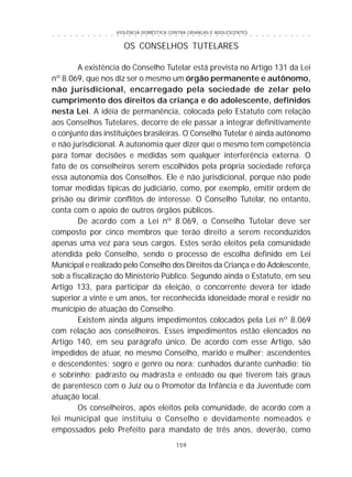 VIOLÊNCIA DOMÉSTICA CONTRA CRIANÇAS E ADOLESCENTES
159
○ ○ ○ ○ ○ ○ ○ ○ ○ ○ ○ ○ ○ ○ ○ ○ ○ ○ ○ ○ ○ ○ ○ ○ ○ ○ ○ ○ ○ ○ ○ ○ ○ ○ ○ ○ ○ ○ ○ ○ ○ ○ ○ ○ ○
OS CONSELHOS TUTELARES
A existência do Conselho Tutelar está prevista no Artigo 131 da Lei
nº 8.069, que nos diz ser o mesmo um órgão permanente e autônomo,
não jurisdicional, encarregado pela sociedade de zelar pelo
cumprimento dos direitos da criança e do adolescente, definidos
nesta Lei. A idéia de permanência, colocada pelo Estatuto com relação
aos Conselhos Tutelares, decorre de ele passar a integrar definitivamente
o conjunto das instituições brasileiras. O Conselho Tutelar é ainda autônomo
e não jurisdicional. A autonomia quer dizer que o mesmo tem competência
para tomar decisões e medidas sem qualquer interferência externa. O
fato de os conselheiros serem escolhidos pela própria sociedade reforça
essa autonomia dos Conselhos. Ele é não jurisdicional, porque não pode
tomar medidas típicas do judiciário, como, por exemplo, emitir ordem de
prisão ou dirimir conflitos de interesse. O Conselho Tutelar, no entanto,
conta com o apoio de outros órgãos públicos.
De acordo com a Lei nº 8.069, o Conselho Tutelar deve ser
composto por cinco membros que terão direito a serem reconduzidos
apenas uma vez para seus cargos. Estes serão eleitos pela comunidade
atendida pelo Conselho, sendo o processo de escolha definido em Lei
Municipal e realizado pelo Conselho dos Direitos da Criança e do Adolescente,
sob a fiscalização do Ministério Público. Segundo ainda o Estatuto, em seu
Artigo 133, para participar da eleição, o concorrente deverá ter idade
superior a vinte e um anos, ter reconhecida idoneidade moral e residir no
município de atuação do Conselho.
Existem ainda alguns impedimentos colocados pela Lei nº 8.069
com relação aos conselheiros. Esses impedimentos estão elencados no
Artigo 140, em seu parágrafo único. De acordo com esse Artigo, são
impedidos de atuar, no mesmo Conselho, marido e mulher; ascendentes
e descendentes; sogro e genro ou nora; cunhados durante cunhadio; tio
e sobrinho; padrasto ou madrasta e enteado ou que tiverem tais graus
de parentesco com o Juiz ou o Promotor da Infância e da Juventude com
atuação local.
Os conselheiros, após eleitos pela comunidade, de acordo com a
lei municipal que instituiu o Conselho e devidamente nomeados e
empossados pelo Prefeito para mandato de três anos, deverão, como
 