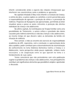 infantil, considerando ainda o aspecto das relações interpessoais que
interferem nas características como o problema se apresenta.
No capítulo intitulado O Mau-trato Infantil e o Estatuto da Criança,
o sétimo da obra, a autora explora os caminhos a serem percorridos para
a responsabilização do agressor, a proteção da vítima e a prevenção da
violência. Propostas de fluxograma são apresentadas, permitindo ao leitor
visualizar passo a passo as ações referentes à proteção dos direitos
individuais da criança e do adolescente.
No último capítulo, As Contribuições da Terapia Familiar como uma
possibilidade de Tratamento, a autora enfoca a gravidade dos danos
causados pela violência doméstica à vida das crianças e dos adolescentes,
ao mesmo tempo em que discorre sobre as demandas da família em
situação de violência.
Para concluir, e indo ao encontro do exercício de responsabilidade
acadêmica da UPE, esperamos, com a conclusão e a apresentação desta
obra a público, poder contribuir para o desenvolvimento da sistematização
do conhecimento no tema Violência Doméstica Contra a Criança e o
Adolescente, numa perspectiva ainda pouco explorada, embora muito
necessária: a de cooperação entre os que operam no tema e o
fortalecimento de suas ações.
Temos consciência que não pretendemos com esta publicação
esgotar os problemas das crianças e dos adolescentes, mas principalmente
contribuir com significativos elementos que possibilitem ampliar e aprofundar
a discussão.
Lygia Maria Pereira da Silva
 