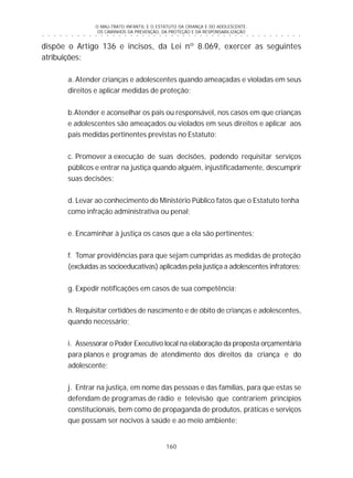 O MAU-TRATO INFANTIL E O ESTATUTO DA CRIANÇA E DO ADOLESCENTE:
OS CAMINHOS DA PREVENÇÃO, DA PROTEÇÃO E DA RESPONSABILIZAÇÃO
160
○ ○ ○ ○ ○ ○ ○ ○ ○ ○ ○ ○ ○ ○ ○ ○ ○ ○ ○ ○ ○ ○ ○ ○ ○ ○ ○ ○ ○ ○ ○ ○ ○ ○ ○ ○ ○ ○ ○ ○ ○ ○ ○ ○ ○
dispõe o Artigo 136 e incisos, da Lei nº 8.069, exercer as seguintes
atribuições:
a. Atender crianças e adolescentes quando ameaçadas e violadas em seus
direitos e aplicar medidas de proteção;
b.Atender e aconselhar os pais ou responsável, nos casos em que crianças
e adolescentes são ameaçados ou violados em seus direitos e aplicar aos
pais medidas pertinentes previstas no Estatuto;
c. Promover a execução de suas decisões, podendo requisitar serviços
públicos e entrar na justiça quando alguém, injustificadamente, descumprir
suas decisões;
d. Levar ao conhecimento do Ministério Público fatos que o Estatuto tenha
como infração administrativa ou penal;
e. Encaminhar à justiça os casos que a ela são pertinentes;
f. Tomar providências para que sejam cumpridas as medidas de proteção
(excluídas as socioeducativas) aplicadas pela justiça a adolescentes infratores;
g. Expedir notificações em casos de sua competência;
h. Requisitar certidões de nascimento e de óbito de crianças e adolescentes,
quando necessário;
i. Assessorar o Poder Executivo local na elaboração da proposta orçamentária
para planos e programas de atendimento dos direitos da criança e do
adolescente;
j. Entrar na justiça, em nome das pessoas e das famílias, para que estas se
defendam de programas de rádio e televisão que contrariem princípios
constitucionais, bem como de propaganda de produtos, práticas e serviços
que possam ser nocivos à saúde e ao meio ambiente;
 