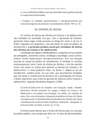 VIOLÊNCIA DOMÉSTICA CONTRA CRIANÇAS E ADOLESCENTES
161
○ ○ ○ ○ ○ ○ ○ ○ ○ ○ ○ ○ ○ ○ ○ ○ ○ ○ ○ ○ ○ ○ ○ ○ ○ ○ ○ ○ ○ ○ ○ ○ ○ ○ ○ ○ ○ ○ ○ ○ ○ ○ ○ ○ ○
k. Levar ao Ministério Público casos que demandam ações judiciais de perda
ou suspensão do pátrio poder;
l. Fiscalizar as entidades governamentais e não-governamentais que
executem programas de proteção e socioeducativas (SEDA, 1997, p. 12).
OS CENTROS DE DEFESA
Os Centros de Defesa dos Direitos de Crianças e de Adolescentes
são entidades da sociedade civil que, com a aprovação do Estatuto,
ganharam status legal, sendo previstos no Artigo 87, inciso V, da Lei nº
8.069. Segundo esse dispositivo, uma das linhas de ação da política de
atendimento é a proteção jurídico-social por entidades de defesa
dos direitos da criança e do adolescente.
Constituídos de equipes multidisciplinares, compostas em sua maioria
por advogados, assistentes sociais, sociólogos e psicólogos, esses Centros,
embora sendo organizações não-governamentais, têm sua atuação
inserida no campo da política de atendimento. A entidade se constitui
estatutariamente como Centro de Defesa de Direitos, e isto lhe permite
entrar com ações na Justiça para garantir os direitos de crianças e de
adolescentes. E como podemos notar, no Anexo 1, dispõe-se de um
atendimento jurídico-social, em sua sede, que desempenha atividades
que vão desde o recebimento da denúncia até a participação em Fóruns
e Redes específicos, para tratar da questão da violência contra crianças e
adolescentes, segundo Wanderlino Nogueira (1998):
O Centro de Defesa tem de trabalhar com Educação, Saúde, Trabalho,
Assistência, Direitos Humanos etc, porque a Política da Criança e do
Adolescente é, na verdade, uma estratégia, ou melhor, um conjunto de
ações. Ela é uma articulação e integração de políticas em favor da Criança
e do Adolescente. A chamada Política de Atendimento a Direitos da Criança
e do Adolescente atravessa todas as políticas tradicionais, advogando os
interesses deles em todas as áreas. (p. 21-22)
O mesmo autor discute que o Centro de Defesa pode ser executor
de política pública, mas ressalta que deve ser na ótica da alternatividade,
 