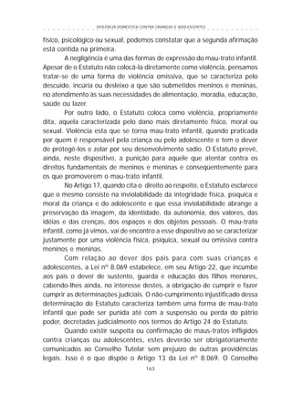 VIOLÊNCIA DOMÉSTICA CONTRA CRIANÇAS E ADOLESCENTES
163
○ ○ ○ ○ ○ ○ ○ ○ ○ ○ ○ ○ ○ ○ ○ ○ ○ ○ ○ ○ ○ ○ ○ ○ ○ ○ ○ ○ ○ ○ ○ ○ ○ ○ ○ ○ ○ ○ ○ ○ ○ ○ ○ ○ ○
físico, psicológico ou sexual, podemos constatar que a segunda afirmação
está contida na primeira.
A negligência é uma das formas de expressão do mau-trato infantil.
Apesar de o Estatuto não colocá-la diretamente como violência, pensamos
tratar-se de uma forma de violência omissiva, que se caracteriza pelo
descuido, incúria ou desleixo a que são submetidos meninos e meninas,
no atendimento às suas necessidades de alimentação, moradia, educação,
saúde ou lazer.
Por outro lado, o Estatuto coloca como violência, propriamente
dita, aquela caracterizada pelo dano mais diretamente físico, moral ou
sexual. Violência esta que se torna mau-trato infantil, quando praticada
por quem é responsável pela criança ou pelo adolescente e tem o dever
de protegê-los e zelar por seu desenvolvimento sadio. O Estatuto prevê,
ainda, neste dispositivo, a punição para aquele que atentar contra os
direitos fundamentais de meninos e meninas e conseqüentemente para
os que promoverem o mau-trato infantil.
No Artigo 17, quando cita o direito ao respeito, o Estatuto esclarece
que o mesmo consiste na inviolabilidade da integridade física, psíquica e
moral da criança e do adolescente e que essa inviolabilidade abrange a
preservação da imagem, da identidade, da autonomia, dos valores, das
idéias e das crenças, dos espaços e dos objetos pessoais. O mau-trato
infantil, como já vimos, vai de encontro a esse dispositivo ao se caracterizar
justamente por uma violência física, psíquica, sexual ou omissiva contra
meninos e meninas.
Com relação ao dever dos pais para com suas crianças e
adolescentes, a Lei nº 8.069 estabelece, em seu Artigo 22, que incumbe
aos pais o dever de sustento, guarda e educação dos filhos menores,
cabendo-lhes ainda, no interesse destes, a obrigação de cumprir e fazer
cumprir as determinações judiciais. O não-cumprimento injustificado dessa
determinação do Estatuto caracteriza também uma forma de mau-trato
infantil que pode ser punida até com a suspensão ou perda do pátrio
poder, decretadas judicialmente nos termos do Artigo 24 do Estatuto.
Quando existir suspeita ou confirmação de maus-tratos infligidos
contra crianças ou adolescentes, estes deverão ser obrigatoriamente
comunicados ao Conselho Tutelar sem prejuízo de outras providências
legais. Isso é o que dispõe o Artigo 13 da Lei nº 8.069. O Conselho
 