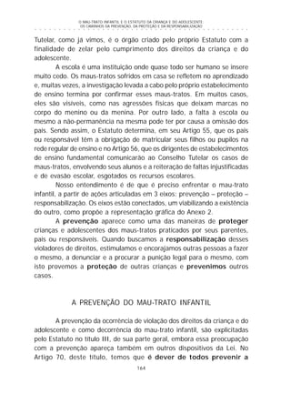 O MAU-TRATO INFANTIL E O ESTATUTO DA CRIANÇA E DO ADOLESCENTE:
OS CAMINHOS DA PREVENÇÃO, DA PROTEÇÃO E DA RESPONSABILIZAÇÃO
164
○ ○ ○ ○ ○ ○ ○ ○ ○ ○ ○ ○ ○ ○ ○ ○ ○ ○ ○ ○ ○ ○ ○ ○ ○ ○ ○ ○ ○ ○ ○ ○ ○ ○ ○ ○ ○ ○ ○ ○ ○ ○ ○ ○ ○
Tutelar, como já vimos, é o órgão criado pelo próprio Estatuto com a
finalidade de zelar pelo cumprimento dos direitos da criança e do
adolescente.
A escola é uma instituição onde quase todo ser humano se insere
muito cedo. Os maus-tratos sofridos em casa se refletem no aprendizado
e, muitas vezes, a investigação levada a cabo pelo próprio estabelecimento
de ensino termina por confirmar esses maus-tratos. Em muitos casos,
eles são visíveis, como nas agressões físicas que deixam marcas no
corpo do menino ou da menina. Por outro lado, a falta à escola ou
mesmo a não-permanência na mesma pode ter por causa a omissão dos
pais. Sendo assim, o Estatuto determina, em seu Artigo 55, que os pais
ou responsável têm a obrigação de matricular seus filhos ou pupilos na
rede regular de ensino e no Artigo 56, que os dirigentes de estabelecimentos
de ensino fundamental comunicarão ao Conselho Tutelar os casos de
maus-tratos, envolvendo seus alunos e a reiteração de faltas injustificadas
e de evasão escolar, esgotados os recursos escolares.
Nosso entendimento é de que é preciso enfrentar o mau-trato
infantil, a partir de ações articuladas em 3 eixos: prevenção – proteção –
responsabilização. Os eixos estão conectados, um viabilizando a existência
do outro, como propõe a representação gráfica do Anexo 2.
A prevenção aparece como uma das maneiras de proteger
crianças e adolescentes dos maus-tratos praticados por seus parentes,
pais ou responsáveis. Quando buscamos a responsabilização desses
violadores de direitos, estimulamos e encorajamos outras pessoas a fazer
o mesmo, a denunciar e a procurar a punição legal para o mesmo, com
isto provemos a proteção de outras crianças e prevenimos outros
casos.
A PREVENÇÃO DO MAU-TRATO INFANTIL
A prevenção da ocorrência de violação dos direitos da criança e do
adolescente e como decorrência do mau-trato infantil, são explicitadas
pelo Estatuto no título III, de sua parte geral, embora essa preocupação
com a prevenção apareça também em outros dispositivos da Lei. No
Artigo 70, deste título, temos que é dever de todos prevenir a
 