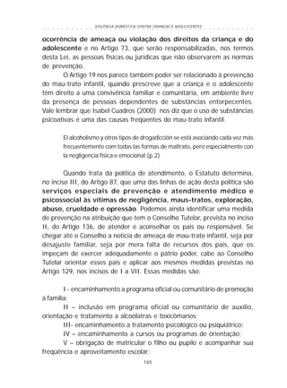 VIOLÊNCIA DOMÉSTICA CONTRA CRIANÇAS E ADOLESCENTES
165
○ ○ ○ ○ ○ ○ ○ ○ ○ ○ ○ ○ ○ ○ ○ ○ ○ ○ ○ ○ ○ ○ ○ ○ ○ ○ ○ ○ ○ ○ ○ ○ ○ ○ ○ ○ ○ ○ ○ ○ ○ ○ ○ ○ ○
ocorrência de ameaça ou violação dos direitos da criança e do
adolescente e no Artigo 73, que serão responsabilizadas, nos termos
desta Lei, as pessoas físicas ou jurídicas que não observarem as normas
de prevenção.
O Artigo 19 nos parece também poder ser relacionado à prevenção
do mau-trato infantil, quando prescreve que a criança e o adolescente
têm direito a uma convivência familiar e comunitária, em ambiente livre
da presença de pessoas dependentes de substâncias entorpecentes.
Vale lembrar que Isabel Cuadros (2000) nos diz que o uso de substâncias
psicoativas é uma das causas freqüentes do mau-trato infantil.
El alcoholismo y otros tipos de drogadicción se está asociando cada vez más
frecuentemente com todas las formas de maltrato, pero especialmente con
la negligencia física e emocional.(p.2)
Quando trata da política de atendimento, o Estatuto determina,
no inciso III, do Artigo 87, que uma das linhas de ação desta política são
serviços especiais de prevenção e atendimento médico e
psicossocial às vítimas de negligência, maus-tratos, exploração,
abuso, crueldade e opressão. Podemos ainda identificar uma medida
de prevenção na atribuição que tem o Conselho Tutelar, prevista no inciso
II, do Artigo 136, de atender e aconselhar os pais ou responsável. Se
chegar até o Conselho a notícia de ameaça de mau-trato infantil, seja por
desajuste familiar, seja por mera falta de recursos dos pais, que os
impeçam de exercer adequadamente o pátrio poder, cabe ao Conselho
Tutelar orientar esses pais e aplicar aos mesmos medidas previstas no
Artigo 129, nos incisos de I a VII. Essas medidas são:
I - encaminhamento a programa oficial ou comunitário de promoção
à família;
II – inclusão em programa oficial ou comunitário de auxílio,
orientação e tratamento a alcoólatras e toxicômanos;
III- encaminhamento a tratamento psicológico ou psiquiátrico;
IV – encaminhamento a cursos ou programas de orientação;
V – obrigação de matricular o filho ou pupilo e acompanhar sua
freqüência e aproveitamento escolar;
 
