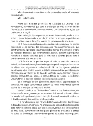 O MAU-TRATO INFANTIL E O ESTATUTO DA CRIANÇA E DO ADOLESCENTE:
OS CAMINHOS DA PREVENÇÃO, DA PROTEÇÃO E DA RESPONSABILIZAÇÃO
166
○ ○ ○ ○ ○ ○ ○ ○ ○ ○ ○ ○ ○ ○ ○ ○ ○ ○ ○ ○ ○ ○ ○ ○ ○ ○ ○ ○ ○ ○ ○ ○ ○ ○ ○ ○ ○ ○ ○ ○ ○ ○ ○ ○ ○
VI – obrigação de encaminhar a criança ou adolescente a tratamento
especializado;
VII – advertência.
Além das medidas previstas no Estatuto da Criança e do
Adolescente, acreditamos que para a prevenção do mau-trato infantil se
faz necessário desenvolver, articuladamente, um conjunto de ações que
destacamos a seguir:
a) A realização de campanhas permanentes na mídia, esclarecendo
sobre o tema, informando a população sobre os serviços especializados
para as vítimas como também formas de prevenção do problema.
b) O fomento à realização de estudos e de pesquisas, no campo
acadêmico e no campo das organizações não-governamentais, que
construam uma tipificação das modalidades de mau-trato infantil, própria
da realidade brasileira, que levantem suas causas, avaliem os programas
nacionais e locais voltados para a temática e aponte pistas para o
enfrentamento dos maus-tratos.
c) A formação de pessoal especializado na área do mau-trato
infantil, estimulando o surgimento de agentes públicos que podem apoiar
as vítimas com segurança e conhecimento. No rol dos agentes públicos,
incluímos desde a equipe técnica instalada nas unidades especializadas de
atendimento às vítimas deste tipo de violência, como também agentes
sociais comunitários, agentes comunitários de saúde, estudantes
universitários e aquelas pessoas interessadas no assunto.
d) A formação de um público de adolescentes, especializados na
temática, em cujas comunidades possam se tornar verdadeiros agentes
sociais de prevenção do mau-trato infantil.
e) Os Conselhos de Direitos das Crianças e dos Adolescentes, em
todas as esferas de governo, podem e devem deliberar diretrizes e políticas
de atendimento que favoreçam a prevenção do mau-trato infantil, realizando
o devido controle das políticas implementadas.
f) O fortalecimento dos Fóruns de Defesa dos Direitos das Crianças
e dos Adolescentes, importante na articulação da sociedade civil organizada
para fazer o controle social das ações desenvolvidas no enfrentamento
do mau-trato, cumprindo com seu papel político de pressionar o Estado
na busca da priorização tanto do tema quanto do público infanto-juvenil.
 
