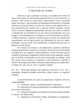 VIOLÊNCIA DOMÉSTICA CONTRA CRIANÇAS E ADOLESCENTES
167
○ ○ ○ ○ ○ ○ ○ ○ ○ ○ ○ ○ ○ ○ ○ ○ ○ ○ ○ ○ ○ ○ ○ ○ ○ ○ ○ ○ ○ ○ ○ ○ ○ ○ ○ ○ ○ ○ ○ ○ ○ ○ ○ ○ ○
A PROTEÇÃO ÀS VÍTIMAS
Observa-se que a proteção à criança e ao adolescente vítima de
maus-tratos pode ser apresentada didaticamente em três momentos: o
primeiro, fazer cessar os maus-tratos, denunciando o fato e buscando
ajuda. No anexo 3, apresentamos um fluxograma da denúncia. O segundo
momento da ação protetiva em favor da criança ou do adolescente é o
seu afastamento do convívio com o agressor. Nestas situações, muitas
vezes a criança é duplamente penalizada; primeiro, por sofrer a violência
e segundo por ser afastada de sua casa, dos seus brinquedos, dos seus
amigos e encaminhada para um abrigo ou centro de proteção às vítimas.
O último momento é quando a criança passa a receber um atendimento
especializado, via de regra através de profissionais da área de saúde,
psicologia e serviço social. Este atendimento é fundamental para que se
planeje sua vida futura.
No Estatuto da Criança e do Adolescente, podemos identificar
medidas de proteção a meninos e a meninas, vítimas do mau-trato infantil
no Artigo 98 e nos seguintes. Neste dispositivo, vamos encontrar que as
medidas de proteção à população infanto-juvenil serão aplicadas sempre
que os direitos reconhecidos na Lei forem ameaçados ou violados. Uma
das causas dessa ameaça ou violação se dá justamente, segundo o
inciso II, do Artigo 98, por falta, omissão ou abuso dos pais ou responsável.
O Artigo 101, por sua vez, tem a seguinte redação:
Art. 101 – Verificada qualquer das hipóteses previstas no Art. 98, a
autoridade competente poderá determinar, dentre outras, as seguintes
medidas:
I-encaminhamento aos pais ou responsável, mediante termo de
responsabilidade;
II – orientação, apoio e acompanhamento temporários;
III- matrícula em freqüência obrigatória em estabelecimento oficial
de ensino fundamental,
IV – inclusão em programa comunitário ou oficial de auxílio à família,
à criança e ao adolescente;
V – requisição de tratamento médico, psicológico ou psiquiátrico,
 