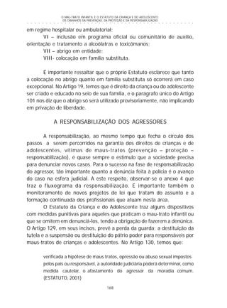 O MAU-TRATO INFANTIL E O ESTATUTO DA CRIANÇA E DO ADOLESCENTE:
OS CAMINHOS DA PREVENÇÃO, DA PROTEÇÃO E DA RESPONSABILIZAÇÃO
168
○ ○ ○ ○ ○ ○ ○ ○ ○ ○ ○ ○ ○ ○ ○ ○ ○ ○ ○ ○ ○ ○ ○ ○ ○ ○ ○ ○ ○ ○ ○ ○ ○ ○ ○ ○ ○ ○ ○ ○ ○ ○ ○ ○ ○
em regime hospitalar ou ambulatorial;
VI – inclusão em programa oficial ou comunitário de auxílio,
orientação e tratamento a alcoólatras e toxicômanos;
VII – abrigo em entidade;
VIII- colocação em família substituta.
É importante ressaltar que o próprio Estatuto esclarece que tanto
a colocação no abrigo quanto em família substituta só ocorrerá em caso
excepcional. No Artigo 19, temos que é direito da criança ou do adolescente
ser criado e educado no seio de sua família, e o parágrafo único do Artigo
101 nos diz que o abrigo só será utilizado provisoriamente, não implicando
em privação de liberdade.
A RESPONSABILIZAÇÃO DOS AGRESSORES
A responsabilização, ao mesmo tempo que fecha o círculo dos
passos a serem percorridos na garantia dos direitos de crianças e de
adolescentes, vítimas de maus-tratos (prevenção – proteção –
responsabilização), é quase sempre o estímulo que a sociedade precisa
para denunciar novos casos. Para o sucesso na fase de responsabilização
do agressor, tão importante quanto a denúncia feita à polícia é o avanço
do caso na esfera judicial. A este respeito, observar-se o anexo 4 que
traz o fluxograma da responsabilização. É importante também o
monitoramento de novos projetos de lei que tratam do assunto e a
formação continuada dos profissionais que atuam nesta área.
O Estatuto da Criança e do Adolescente traz alguns dispositivos
com medidas punitivas para aqueles que praticam o mau-trato infantil ou
que se omitem em denunciá-los, tendo a obrigação de fazerem a denúnica.
O Artigo 129, em seus incisos, prevê a perda da guarda; a destituição da
tutela e a suspensão ou destituição do pátrio poder para responsáveis por
maus-tratos de crianças e adolescentes. No Artigo 130, temos que:
verificada a hipótese de maus tratos, opressão ou abuso sexual impostos
pelos pais ou responsável, a autoridade judiciária poderá determinar, como
medida cautelar, o afastamento do agressor da moradia comum.
(ESTATUTO, 2001)
 