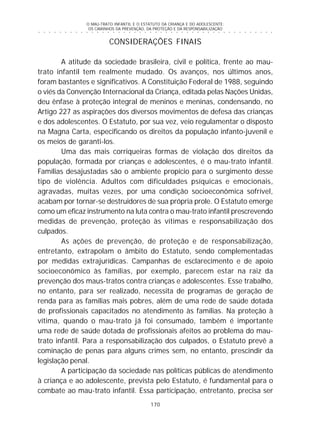 O MAU-TRATO INFANTIL E O ESTATUTO DA CRIANÇA E DO ADOLESCENTE:
OS CAMINHOS DA PREVENÇÃO, DA PROTEÇÃO E DA RESPONSABILIZAÇÃO
170
○ ○ ○ ○ ○ ○ ○ ○ ○ ○ ○ ○ ○ ○ ○ ○ ○ ○ ○ ○ ○ ○ ○ ○ ○ ○ ○ ○ ○ ○ ○ ○ ○ ○ ○ ○ ○ ○ ○ ○ ○ ○ ○ ○ ○
CONSIDERAÇÕES FINAIS
A atitude da sociedade brasileira, civil e política, frente ao mau-
trato infantil tem realmente mudado. Os avanços, nos últimos anos,
foram bastantes e significativos. A Constituição Federal de 1988, seguindo
o viés da Convenção Internacional da Criança, editada pelas Nações Unidas,
deu ênfase à proteção integral de meninos e meninas, condensando, no
Artigo 227 as aspirações dos diversos movimentos de defesa das crianças
e dos adolescentes. O Estatuto, por sua vez, veio regulamentar o disposto
na Magna Carta, especificando os direitos da população infanto-juvenil e
os meios de garanti-los.
Uma das mais corriqueiras formas de violação dos direitos da
população, formada por crianças e adolescentes, é o mau-trato infantil.
Famílias desajustadas são o ambiente propício para o surgimento desse
tipo de violência. Adultos com dificuldades psíquicas e emocionais,
agravadas, muitas vezes, por uma condição socioeconômica sofrível,
acabam por tornar-se destruidores de sua própria prole. O Estatuto emerge
como um eficaz instrumento na luta contra o mau-trato infantil prescrevendo
medidas de prevenção, proteção às vítimas e responsabilização dos
culpados.
As ações de prevenção, de proteção e de responsabilização,
entretanto, extrapolam o âmbito do Estatuto, sendo complementadas
por medidas extrajurídicas. Campanhas de esclarecimento e de apoio
socioeconômico às famílias, por exemplo, parecem estar na raiz da
prevenção dos maus-tratos contra crianças e adolescentes. Esse trabalho,
no entanto, para ser realizado, necessita de programas de geração de
renda para as famílias mais pobres, além de uma rede de saúde dotada
de profissionais capacitados no atendimento às famílias. Na proteção à
vítima, quando o mau-trato já foi consumado, também é importante
uma rede de saúde dotada de profissionais afeitos ao problema do mau-
trato infantil. Para a responsabilização dos culpados, o Estatuto prevê a
cominação de penas para alguns crimes sem, no entanto, prescindir da
legislação penal.
A participação da sociedade nas políticas públicas de atendimento
à criança e ao adolescente, prevista pelo Estatuto, é fundamental para o
combate ao mau-trato infantil. Essa participação, entretanto, precisa ser
 