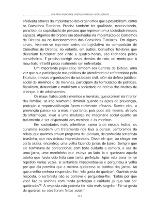 VIOLÊNCIA DOMÉSTICA CONTRA CRIANÇAS E ADOLESCENTES
171
○ ○ ○ ○ ○ ○ ○ ○ ○ ○ ○ ○ ○ ○ ○ ○ ○ ○ ○ ○ ○ ○ ○ ○ ○ ○ ○ ○ ○ ○ ○ ○ ○ ○ ○ ○ ○ ○ ○ ○ ○ ○ ○ ○ ○
efetivada através da implantação dos organismos que a possibilitem, como
os Conselhos Tutelares. Precisa também ter qualidade, necessitando,
para isso, da capacitação de pessoas que representem a sociedade nesses
espaços. Algumas distorções são observadas na implantação de Conselhos
de Direitos ou no funcionamento dos Conselhos Tutelares. Em alguns
casos, inserem-se representantes do legislativo na composição de
Conselhos de Direitos; no entanto, em outros, Conselhos Tutelares que
deveriam funcionar por vinte e quatro horas, são fechados pelos
conselheiros. É preciso corrigir esses desvios de rota, de modo que o
mau-trato infantil possa realmente ser enfrentado.
Um importante papel cabe também aos Centros de Defesa, uma
vez que sua participação nas políticas de atendimento é referendada pelo
Estatuto, e essas organizações da sociedade civil, além da defesa jurídico-
social de meninos e de meninas, participam da formulação de políticas,
fiscalizam, denunciam e mobilizam a sociedade na defesa dos direitos de
crianças e de adolescentes.
Os maus-tratos contra meninos e meninas, que ocorrem no interior
das famílias, só irão realmente diminuir quando as ações de prevenção,
proteção e responsabilização forem realmente eficazes. Dentre elas, a
prevenção parece ser a mais importante, pois pode até mesmo, através
da informação, levar a uma mudança no imaginário social quanto ao
tratamento a ser dispensado aos meninos e às meninas.
Em sociedades mais primitivas, como a de nossos índios, os
curumins recebem um tratamento nos leva a pensar. Lembramos do
relato, que ouvimos em um programa de televisão, de conhecido sertanista
brasileiro, que nos deixou impressionados. Disse ele que, ao chegar em
certa aldeia, encontrou uma velha fazendo jarras de barro. Sempre que
ela terminava de confeccionar, com todo cuidado e esmero, a asa de
uma jarra, uma menininha que estava ao lado ia e quebrava aquela
asinha que havia sido feita com tanta perfeição. Após esta cena ter se
repetido várias vezes, o sertanista impacientou-se e perguntou à velha
por que ela permitia que a menina quebrasse as asinhas das jarras. Ao
que a velha senhora respondeu-lhe: “ela gosta de quebrar”. Ouvindo esta
resposta, o sertanista não se conteve e perguntou-lhe: “Então por que
você faz as asinhas com tanta perfeição e cuidado já que vão ser
quebradas?” A resposta não poderia ter sido mais singela: “Ela só gosta
de quebrar, se elas forem feitas assim”.
 