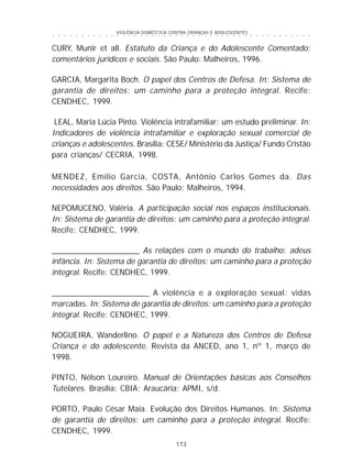 VIOLÊNCIA DOMÉSTICA CONTRA CRIANÇAS E ADOLESCENTES
173
○ ○ ○ ○ ○ ○ ○ ○ ○ ○ ○ ○ ○ ○ ○ ○ ○ ○ ○ ○ ○ ○ ○ ○ ○ ○ ○ ○ ○ ○ ○ ○ ○ ○ ○ ○ ○ ○ ○ ○ ○ ○ ○ ○ ○
CURY, Munir et all. Estatuto da Criança e do Adolescente Comentado:
comentários jurídicos e sociais. São Paulo: Malheiros, 1996.
GARCIA, Margarita Boch. O papel dos Centros de Defesa. In: Sistema de
garantia de direitos: um caminho para a proteção integral. Recife:
CENDHEC, 1999.
LEAL, Maria Lúcia Pinto. Violência intrafamiliar: um estudo preliminar. In:
Indicadores de violência intrafamiliar e exploração sexual comercial de
crianças e adolescentes. Brasília: CESE/ Ministério da Justiça/ Fundo Cristão
para crianças/ CECRIA, 1998.
MENDEZ, Emílio Garcia, COSTA, Antônio Carlos Gomes da. Das
necessidades aos direitos. São Paulo: Malheiros, 1994.
NEPOMUCENO, Valéria. A participação social nos espaços institucionais.
In: Sistema de garantia de direitos: um caminho para a proteção integral.
Recife: CENDHEC, 1999.
____________________ As relações com o mundo do trabalho: adeus
infância. In: Sistema de garantia de direitos: um caminho para a proteção
integral. Recife: CENDHEC, 1999.
_____________________ A violência e a exploração sexual: vidas
marcadas. In: Sistema de garantia de direitos: um caminho para a proteção
integral. Recife: CENDHEC, 1999.
NOGUEIRA, Wanderlino. O papel e a Natureza dos Centros de Defesa
Criança e do adolescente. Revista da ANCED, ano 1, nº 1, março de
1998.
PINTO, Nélson Loureiro. Manual de Orientações básicas aos Conselhos
Tutelares. Brasília: CBIA; Araucária: APMI, s/d.
PORTO, Paulo César Maia. Evolução dos Direitos Humanos. In: Sistema
de garantia de direitos: um caminho para a proteção integral. Recife:
CENDHEC, 1999.
 